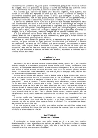 sobrecarregados viessem a ele, para que os reconfortasse, porque ele é manso e humilde
de coração. Dirige os pequenos na justiça e ensina aos mansos seu caminho, vendo
nossa humildade e nosso trabalho, e perdoando todos os nossos pecados.
Mas aqueles que, erguendo-se sobre uma doutrina, digamos, mais sublime, não
ouvem ao que lhes diz: Aprendei de mim que sou manso e humilde de coração, e
encontrareis descanso para vossas almas. E ainda que conheçam a Deus, não o
glorificam como Deus, nem lhe dão graças, mas se desvanecem em seus pensamentos, e
seu coração insensato se obscurece; e dizendo que são sábios, se tornam estultos.
E por isso lia também nesses livros que a glória de tua natureza incorruptível havia
sido transformada em ídolos e simulacros de todo tipo, à semelhança da imagem do
homem corruptível, das aves, dos quadrúpedes e serpentes. Isto é, naquele alimento do
Egito pelo qual Esaú perdeu sua primogenitura. Israel, teu povo primogênito, voltando o
coração para o Egito, honrou em teu lugar a cabeça de um quadrúpede, curvando tua
imagem, isto é, a própria alma, diante da imagem de um bezerro comendo feno.
É o que encontrei nesses livros, mas delas não me alimentei, porque agradou-te,
Senhor, tirar de Jacó o opróbrio de sua inferioridade, para que o maior servisse ao
menor, chamando os gentios para tua herança.
Também eu vinha dentre os gentios para ti, e interessei-me pelo ouro que, por tua
vontade, teu povo trouxera do Egito, pois era teu onde quer que estivesse. E disseste
aos atenienses, por boca de teu Apóstolo, que em ti vivemos, nos movemos e temos
nosso ser, como alguns deles o disseram, e é deles que vinham os livros que me
ocupavam. Mas não me fixei nos ídolos dos egípcios, aos quais sacrificavam, com teu
ouro, os que mudaram a verdade de Deus em mentira, adorando e servindo ante à
criatura do que ao Criador.
CAPÍTULO X
A descoberta de Deus
Estimulado por estas leituras a voltar a mim mesmo, entrei, guiado por ti, no profundo
de meu coração, e o pude fazer porque te fizeste minha ajuda. Entrei, e vi com os olhos
da alma, acima desses mesmos olhos, acima de minha inteligência, a luz imutável; não
esta vulgar e visível a todos os olhos de carne, nem outra do mesmo gênero, embora
maior. Era muito mais clara e enchendo com sua força todo o espaço. Não, não era esta
luz, mas uma luz diferente de todas estas.
Ela não estava sobre meu espírito como o azeite sobre a água, como o céu sobre a
terra, mas estava acima de mim porque me criou; eu lhe era inferior por ter sido criado
por ela. Quem conhece a verdade conhece a luz, e quem a conhece, conhece a
eternidade. O amor a conhece! Ó eterna verdade, amor verdadeiro, amada eternidade!
Tu és meu Deus. Por ti suspiro dia e noite. Quando te conheci pela primeira vez,
ergueste-me para me fazer ver que havia algo para ser visto, mas que eu ainda era
incapaz de ver. E deslumbraste a fraqueza de minha vista com o fulgor do teu brilho, e
eu estremeci de amor e temor. Pareceu-me estar longe de ti numa região desconhecida,
como se ouvira tua voz do alto: "Sou o pão dos fortes; cresce, e comer-me-ás. Não me
transformarás em ti, como fazes com o alimento da tua carne, mas tu serás mudado em
mim".
E conheci então que "castigaste o homem por causa de sua iniqüidade", e "que
secaste minha alma como uma teia de aranha", e eu disse: Porventura não existe a
verdade, por não ser difusa pelos espaços finitos e infinitos? E tu me gritaste de longe:
Na verdade, Eu sou o que sou.
E eu ouvi como se ouve no coração, sem deixar motivo para dúvidas; antes, mais
facilmente duvidaria de minha vida que da existência da verdade, que se manifesta à
inteligência pelas coisas da criação.
CAPÍTULO XI
Deus e as criaturas
E contemplei as outras coisas que estão abaixo de ti, e vi que nem existem
absolutamente, e nem absolutamente deixam de existir. Certamente existem, porque
procedem de ti; mas não existem, pois, não são o que tu és,, porque só existe
verdadeiramente o que permanece imutável.

 