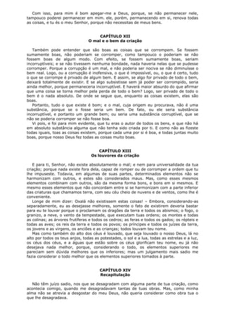Com isso, para mim é bom apegar-me a Deus, porque, se não permanecer nele,
tampouco poderei permanecer em mim. ele, porém, permanecendo em si, renova todas
as coisas, e tu és o meu Senhor, porque não necessitas de meus bens.
CAPÍTULO XII
O mal e o bem da criação
Também pode entender que são boas as coisas que se corrompem. Se fossem
sumamente boas, não poderiam se corromper, como tampouco o poderiam se não
fossem boas de algum modo. Com efeito, se fossem sumamente boas, seriam
incorruptíveis; e se não tivessem nenhuma bondade, nada haveria nelas que se pudesse
corromper. Porque a corrupção é um mal, e não poderia ser nociva se não diminuísse o
bem real. Logo, ou a corrupção é inofensiva, o que é impossível, ou, o que é certo, tudo
o que se corrompe é privado de algum bem. E assim, se algo for privado de todo o bem,
deixará totalmente de existir. E se algo subsistisse sem já poder ser corrompido, seria
ainda melhor, porque permaneceria incorruptível. E haverá maior absurdo do que afirmar
que uma coisa se torna melhor pela perda de todo o bem? Logo, ser privado de todo o
bem é o nada absoluto. De onde se segue que, enquanto as coisas existem, elas são
boas.
Portanto, tudo o que existe é bom; e o mal, cuja origem eu procurava, não é uma
substância, porque se o fosse seria um bem. De fato, ou ele seria substância
incorruptível, e portanto um grande bem; ou seria uma substância corruptível, que se
não se poderia corromper se não fosse boa.
Vi pois, e foi para mim evidente, que tu eras o autor de todos os bens, e que não há
em absoluto substância alguma que não tenha sido criada por ti. E como não as fizeste
todas iguais, toas as coisas existem, porque cada uma por si é boa, e todas juntas muito
boas, porque nosso Deus fez todas as coisas muito boas.
CAPÍTULO XIII
Os louvores da criação
E para ti, Senhor, não existe absolutamente o mal; e nem para universalidade da tua
criação; porque nada existe fora dela, capaz de romper ou de corromper a ordem que tu
lhe impuseste. Todavia, em algumas de suas partes, determinados elementos não se
harmonizam com outros, e estes são considerados maus. Mas, como esses mesmos
elementos combinam com outros, são da mesma forma bons, e bons em si mesmos. E
mesmo esses elementos que não concordam entre si se harmonizam com a parte inferior
das criaturas que chamamos terra, com seu céu cheio de nuvens e de ventos, como lhe é
conveniente.
Longe de mim dizer: Oxalá não existissem estas coisas! – Embora, considerando-as
separadamente, eu as desejasse melhores, somente o fato de existirem deveria bastar
para eu te louvar porque o proclamam os dragões da terra e todos os abismos; o fogo, o
granizo, a neve, o vento da tempestade, que executam tuas ordens; os montes e todas
as colinas; as árvores frutíferas e todos os cedros; as feras e todos os gados; os répteis e
todas as aves; os reis da terra e todos os povos; os príncipes e todos os juízes da terra,
os jovens e as virgens, os anciões e as crianças; todos louvam teu nome.
Mas como também do alto dos céus é louvado, que seja louvado o nosso Deus, lá no
alto por todos os teus anjos, todas as potestades, o sol e a lua, todas as estrelas e a luz,
os céus dos céus, e a águas que estão sobre os céus glorificam teu nome, eu já não
desejava nada melhor, porque, considerando o todo, os elementos superiores me
pareciam sem dúvida melhores que os inferiores; mas um julgamento mais sadio me
fazia considerar o todo melhor que os elementos superiores tomados à parte.
CAPÍTULO XIV
Recapitulação
Não têm juízo sadio, nos que se desagradam com alguma parte de tua criação, como
acontecia comigo, quando me desagradavam tantas de tuas obras. Mas, como minha
alma não se atrevia a desgostar do meu Deus, não queria considerar como obra tua o
que lhe desagradava.

 