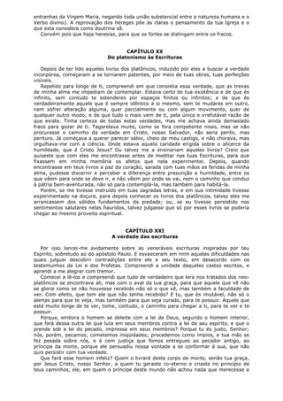 entranhas da Virgem Maria, negando toda união substancial entre a natureza humana e o
Verbo divino). A reprovação dos hereges põe às claras o pensamento da tua Igreja e o
que esta considera como doutrina sã.
Convém pois que haja heresias, para que os fortes se distingam entre os fracos.
CAPÍTULO XX
Do platonismo às Escrituras
Depois de ter lido aqueles livros dos platônicos, induzido por eles a buscar a verdade
incorpórea, começaram a se tornarem patentes, por meio de tuas obras, tuas perfeições
visíveis.
Repelido para longe de ti, compreendi em que consistia essa verdade, que as trevas
de minha alma me impediam de contemplar. Estava certo de tua existência e de que és
infinito, sem contudo te estenderes por espaços finitos ou infinitos; e de que és
verdadeiramente aquele que é sempre idêntico a si mesmo, sem te mudares em outro,
nem sofrer alteração alguma, quer parcialmente ou com algum movimento, quer de
qualquer outro modo; e de que tudo o mais vem de ti, pela única e irrefutável razão de
que existe. Tinha certeza de todas estas verdades, mas me achava ainda demasiado
fraco para gozar de ti. Tagarelava muito, como se fora competente nisso, mas se não
procurasse o caminho da verdade em Cristo, nosso Salvador, não seria perito, mas
perituro. Já começava a querer parecer sábio, cheio de meu castigo, e não chorava, mas
orgulhava-me com a ciência. Onde estava aquela caridade erigida sobre o alicerce da
humildade, que é Cristo Jesus? Ou talvez me a ensinariam aqueles livros? Creio que
quiseste que com eles me encontrasse antes de meditar nas tuas Escrituras, para que
fixassem em minha memória os afetos que nela experimentei. Depois, quando
encontrasse em teus livros a paz do coração, sarada com tuas mãos as feridas de minha
alma, pudesse discernir e perceber a diferença entre presunção e humildade, entre os
que vêem para onde se deve ir, e não vêem por onde se vai, nem o caminho que conduz
à pátria bem-aventurada, não só para contemplá-la, mas também para habitá-la.
Porém, se me tivesse instruído em tuas sagradas letras, e em sua intimidade tivesse
experimentado na doçura, para depois conhecer os livros dos platônicos, talvez eles me
arrancassem dos sólidos fundamentos da piedade; ou, se eu tivesse persistido nos
sentimentos salutares nelas hauridos, talvez julgasse que só por esses livros se poderia
chegar ao mesmo proveito espiritual.
CAPÍTULO XXI
A verdade das escrituras
Por isso lancei-me avidamente sobre as veneráveis escrituras inspiradas por teu
Espírito, sobretudo ao do apóstolo Paulo. E esvaeceram em mim aquelas dificuldades nas
quais julguei descobrir contradições entre ele e seu texto, em desacordo com os
testemunhos da Lei e dos Profetas. Compreendi a unidade daqueles castos escritos, e
aprendi a me alegrar com tremor.
Comecei a lê-los e compreendi que tudo de verdadeiro que lera nos tratados dos neoplatônicos se encontrava ali, mas com o aval da tua graça, para que aquele que vê não
se glorie como se não houvesse recebido não só o que vê, mas também a faculdade de
ver. Com efeito, que tem ele que não tenha recebido? E tu, que és imutável, não só o
alertas para que te veja, mas também para que seja curado, para te possuir. Aquele que
está muito longe de te ver, tome, contudo, o caminho para chegar a ti, para te ver e te
possuir.
Porque, embora o homem se deleite com a lei de Deus, segundo o homem interior,
que fará dessa outra lei que luta em seus membros contra a lei de seu espírito, e que o
prende sob a lei do pecado, impressa em seus membros? Porque tu és justo, Senhor;
nós, porém, pecamos, cometemos iniqüidades; procedemos como ímpios, e tua mão se
fez pesada sobre nós, e é com justiça que fomos entregues ao pecador antigo, ao
príncipe da morte, porque ele persuadiu nossa vontade a se conformar à sua, que não
quis persistir com tua verdade.
Que fará esse homem infeliz? Quem o livrará deste corpo de morte, senão tua graça,
por Jesus Cristo, nosso Senhor, a quem tu geraste co-eterno e criaste no princípio de
teus caminhos, ele, em quem o príncipe deste mundo não achou nada que merecesse a

 