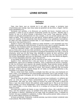 LIVRO OITAVO

CAPÍTULO I
Hesitações
Faze, meu Deus, que eu recorde de ti em ação de graças, e proclame tuas
misericórdias para comigo. Que meus ossos se penetrem do teu amor, e digam: Senhor
quem semelhante a ti?
Rompeste com grilhões, e te oferecerei um sacrifício de louvor. Contarei como os
rompeste, e todos os que te adoram exclamarão quando me ouvirem: "Bendito seja o
Senhor no céu e na terra! Grande e admirável é seu nome! Tuas palavras, Senhor,
tinham-me gravado profundamente em meu coração, e me via cercado apenas por ti de
todos os lados. Tinha certeza de tua vida eterna, embora apenas a visse em enigma e
como em espelho. Já fora dissolvida toda dúvida quanto à tua substância incorruptível,
ao saber que toda substância procedia dela. E o que desejava não era tanto estar mais
certo de ti, mas mais firme em ti.
Quanto à minha vida temporal, estava eu ainda vacilante, e era necessário que meu
coração se purificasse do velho fermento. O caminho certo, que é o próprio Salvador, me
encantava, mas titubeava ainda em caminhar por seus estreitos desfiladeiros.
Então me inspiraste a idéia – que me pareceu excelente – de me dirigir a Simpliciano,
que eu tinha como um de teus bons servidores, em quem brilhava tua graça. Sobre ele
ouvira também que desde sua juventude te consagrava devotamente sua vida, e como já
encanecia, achei que em tão longa vida, dedicada ao estudo de teus caminhos, teria
acumulado grande experiência e instrução; e de fato assim era. Por isso queria confiarlhe minhas inquietações, para que me apontasse o modo de vida mais idôneo de alguém,
com minhas disposições interiores, seguir teu caminho.
Vi tua Igreja cheia de fiéis que, por um caminho ou por outro, progrediam.
Quanto a mim, aborrecia-me a vida que levava no mundo, e era para mim fardo
pesadíssimo, agora que os apetites mundanos, como a esperança de honras e riquezas,
já não me animavam para suportar tão pesada servidão. Essas paixões haviam perdido
para mim o encanto, diante de tua doçura e da beleza de tua casa, que já amava. Mas
sentia-me ainda fortemente amarrado à mulher. Sem dúvida o Apóstolo não me proibia
de casar, embora em seu ardente desejo de ver todos os homens semelhantes a ele,
exortasse a um estado mais elevado.
Mas eu, ainda muito fraco, escolhia a condição mais fácil; por isso, vivia hesitando em
tudo o mais, e me desgastava com preocupações enervantes, pois a vida conjugal, a que
me julgava destinado e obrigado, ter-me-ia obrigado a novas incumbências, que eu não
queria suportar.
Ouvira da boca da própria Verdade que há eunucos que mutilavam a si próprios por
amor ao reino dos céus, embora acrescentando que o compreenda quem o puder
compreender. São vãos, por certo, todos os homens nos quais não reside a ciência de
Deus, e que nas coisas visíveis não puderam achar aquele que é. Mas eu já me livrara
dessa vaidade, já a havia ultrapassado, e pelo testemunho de tua criação, te encontrara
a ti, nosso Criador, e a teu Verbo, Deus em ti, e contigo um só Deus, por quem criaste
todas as coisas.
Há ainda outra espécie de ímpios; os que, conhecendo a Deus, não o glorificam como
Deus, nem lhe renderam graças. Eu também tinha caído nesse pecado; mas tua destra
me amparou e libertou, colocando-me em lugar onde me pudesse curar; e disseste ao
homem: Eis que a piedade é a sabedoria. E ainda: Não queiras parecer sábio, porque os
que se dizem sábios tornaram-se insensatos.
Já havia encontrado, finalmente, a pérola preciosa, que devia comprar vendendo tudo
o que possuía. Mas ainda hesitava.

 