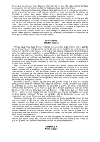 fim de que atendessem meus desejos; e também ao ver que não podia exteriorizar tudo
o que queria, nem ser compreendido por todos aqueles a quem me dirigia.
Assim, pois, quando chamavam alguma coisa pelo nome, eu a retinha na memória e,
ao se pronunciar de novo a tal palavra, moviam o corpo na direção do objeto, eu
entendia e notava que aquele objeto era o denominado com a palavra que
pronunciavam, porque assim o chamavam quando o desejavam mostrar.
Que esta fosse sua intenção, era-me revelado pelos movimentos do corpo, que são
como uma linguagem universal, feita com a expressão rosto, a atitude dos membros e o
tom da voz, que indicam os afetos da alma para pedir, reter, rejeitar ou evitar alguma
coisa. Deste modo, das palavras usadas nas e colocadas em várias frases e ouvidas
repetidas vezes, ia eu aos poucos notando o significado e, domada a dificuldade de
minha boca, comecei a dar a entender minhas vontades por meio delas.
Foi assim que comecei a comunicar meus desejos às pessoas entre as quais vivia, e
entrei a fazer parte do tempestuoso mundo da sociedade, dependendo da autoridade de
meus pais e obedecendo às pessoas mais velhas.
CAPÍTULO IX
Estudos e jogos
Ó meu Deus, meu Deus! Que de misérias e enganos não experimentei então, quando
se me propunha, em criança, como norma de bem viver, obedecer os mestres que me
instigavam a brilhar neste mundo, e me ilustrar nas artes da língua, fiel instrumento para
obter honras humanas e satisfazer a cobiça! Mudaram-me à escola, para que aprendesse
as letras, nas quais eu, miserável, desconhecia o que havia de útil. Contudo, se era
preguiçoso para aprendê-las, era fustigado, num sistema louvado pelos mais velhos;
muitos deles, que levavam esse gênero de vida antes de nós, nos traçaram caminhos tão
dolorosos pelos quais éramos obrigados a caminhar, multiplicando assim o trabalho e a
dor aos filhos de Adão.
Mas, por sorte, encontrei homens que te invocavam, Senhor, e com eles aprendi a te
sentir, quanto possível, como a um Ser grande que podia escutar-nos e vir em nosso
auxílio, embora sem a percepção dos sentidos. Ainda menino, pois, comecei a invocar-te
como refúgio e amparo e, para te invocar, desatei os nós de minha língua; e, embora
pequeno, te rogava já com grande fervor para que não me açoitassem na escola. E
quando não me escutavas, o que servia para meu proveito os mestres, assim como meus
próprios pais, que certamente não desejavam o meu mal, riam-se daquele castigo, que
então era para mim grave suplício.
Porventura, Senhor, haverá alguma alma tão grande, unida a ti com tão ardente
afeto, pois isto também pode ser produzido pela estultice – repito, uma alma que alcance
tal grandeza de ânimo que despreze os cavaletes e garfos de ferro, e os demais
instrumentos de martírio – para fugir dos quais se te dirigem súplicas de todas as partes
do mundo? Haverá uma alma que assim os despreze – rindo-se dos que têm deles tanto
horror – como se riam nossos pais dos tormentos que éramos castigados por nossos
mestres quando meninos? Porque, na verdade, não os temíamos menos, nem te
rogávamos com menor fervor para que nos livrasses deles.
Contudo, pecávamos por negligencia escrevendo ou lendo, estudando menos do que
nos era exigido; e não era por falta de memória ou de inteligência, que para aquela
idade, Senhor, me deste de modo suficiente, senão porque eu gostava de brincar,
embora os que nos castigavam não fizessem outra coisa. Mas os jogos dos mais velhos
chamavam-se negócios, enquanto que os dos meninos eram por eles castigados, sem
que ninguém se compadecesse de uns e de outros, ou melhor, de ambos. Um juiz
sensato poderia aprovar os castigos que eu, menino, recebia porque jogava bola, e
porque com este jogo atrasava o aprendizado das letras, com as quais, adulto haveria de
jogar menos inocentemente?
Acaso fazia outra coisa naquele que me castigava? Se nalguma questiúncula era
vencido por algum colega seu, não era mais atormentado pela cólera e pela inveja do
que eu, quando uma partida de bola era vencido por meu companheiro?
CAPÍTULO X
Amor ao jogo

 