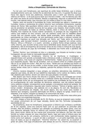 CAPÍTULO II
Visita a Simpliciano. Conversão de Vitorino
Fui ter pois com Simpliciano, pai espiritual do então bispo Ambrósio, que o amava
verdadeiramente como pai. Contei-lhe os labirintos do meu erro. E quando lhe disse que
havia lido alguns livros dos platônicos, traduzidos para o latim por Vitorino, outrora
retórico em Roma – e do qual ouvira dizer que morrera cristão – ele me felicitou por não
ter caído nas obras de outros filósofos, falazes e enganosas, segundo os elementos deste
mundo, mas apenas estes, que insinuam por mil modos a Deus e a seu Verbo.
Depois, para me exortar à humildade de Cristo, escondida aos sábios e revelada aos
humildes, evocou a lembrança do próprio Vitorino, que conhecera intimamente, quando
estava em Roma. Não guardarei silêncio sobre o que me contou dele, porque me dará
azo de proclamar os grandes louvores de tua graça a seu respeito. Esse erudito ancião,
profundo conhecedor de todas as ciências liberais, leitor e crítico de tantos livros de
filosofia, fora mestres de muitos nobres senadores. O prestígio de seu magistério lhe
valera uma estátua no foro romano, que ele aceitara (coisa que os cidadãos desse
mundo têm em grande conta). Até aquela idade avançada, havia adorado os ídolos,
participando de cultos sacrílegos, de que participava quase toda a nobreza romana da
época que inspirava ao povo sua devoção por Osíris, por "toda sorte de monstros
divinizados, pelo lavrador Anúbis", monstros que outrora "pegaram em armas contra
Netuno, Vênus e Minerva", e a quem, vencidos, a própria Roma dirigia súplicas, esse
velho Vitorino, que durante tantos anos havia defendido esses deuses com sua terrível
eloqüência, não se envergonhou de se tornar servo de teu Cristo e criança de tuas águas,
dobrando o pescoço ao jugo da humildade, e dobrando sua fronte ante o opróbrio da
cruz.
Senhor, Senhor, que inclinaste os céus e o desceste, que tocaste os montes e estes
fumegaram, de que modo te insinuaste naquele coração?
Segundo contou-me Simpliciano, Vitorino lia as Escrituras e investigava e
esquadrinhava com grande curiosidade toda a literatura cristã, e confiava a Simpliciano,
não em público, mas muito em segredo e familiarmente: "Sabes que já sou cristão?" Ao
que respondia aquele: "Não hei de acreditar, nem te contarei entre os cristãos enquanto
não te vir na Igreja de Cristo". Mas ele ria e dizia: "Serão pois as paredes que fazem os
cristãos?" E isto, de que já era cristão, o dizia muitas vezes, contestando-lhe Simpliciano
outras tantas vezes com a mesma resposta, opondo-lhe sempre Vitorino o gracejo das
paredes.
Vitorino receava desgostar a seus amigos, os soberbos adoradores dos demônios,
julgando que estes, de alto de sua babilônica dignidade, como cedros do Líbano, ainda
não abatidos pelo Senhor, fariam cair sobre ele suas pesadas inimizades.
Mas depois que hauriu forças nas leituras e orações, temeu ser renegado por Cristo
diante de seus anjos, se tivesse medo de o confessar diante dos homens. Sentiu-se réu
de um grande crime por se envergonhar dos mistérios de humildade de teu Verbo, não
se envergonhando do culto sacrílego de demônios soberbos, que ele próprio aceitara
como soberbo imitador; envergonhou-se da vaidade, e enrubesceu diante da verdade. De
repente, disse a Simpliciano, segundo este mesmo contava: "Vamos à Igreja; quero me
tornar cristão". Simpliciano, não cabendo em si de alegria, foi com ele. Recebidos os
primeiros sacramentos da religião, não muito depois, deu seu nome para receber o
batismo que renegara, causando admiração em Roma e alegria na Igreja. Viram-no os
soberbos, e se iraram; rangiam os dentes e se consumiam de raiva.
Mas teu servo havia posto no Senhor Deus sua esperança, e não tinha mais olhos para
as vaidades e as enganosas loucuras.
Enfim, chegou a hora da profissão de fé. Em Roma, os que se preparam para receber
tua graça, pronunciam de um lugar elevado, diante dos fiei, formulas consagradas
aprendidas de cor.
Os presbíteros, dizia-me Simpliciano, propuseram a Vitorino que recitasse a profissão
de fé em segredo, como era costume fazer com os que poderiam se perturbar pela
timidez. Mas ele preferiu confessar sua salvação na presença da plebe santa, uma vez
que nenhuma salvação havia na retórica que ensinara publicamente. Quanto menos,
pois, devia temer diante de tua mansa grei pronunciar tua palavra, ele que não havia
temido as turbas insanas em seus discursos! Assim, logo que subiu à tribuna para dar
testemunho da sua fé, em uníssono, conforme o iam conhecendo, todos repetiram seu
nome como num aplauso – e quem ali não o conhecia? – e um grito reprimido, saiu da
boca de todos os que se alegravam: "Vitorino! Vitorino!" Ao verem-no, se puseram a
gritar de júbilo, mas logo emudeceram pelo desejo de ouvi-lo. Vitorino pronunciou sua

 
