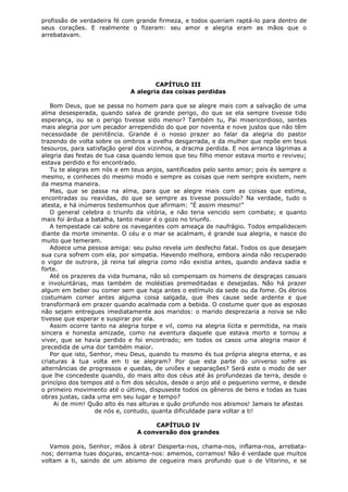 profissão de verdadeira fé com grande firmeza, e todos queriam raptá-lo para dentro de
seus corações. E realmente o fizeram: seu amor e alegria eram as mãos que o
arrebatavam.

CAPÍTULO III
A alegria das coisas perdidas
Bom Deus, que se passa no homem para que se alegre mais com a salvação de uma
alma desesperada, quando salva de grande perigo, do que se ela sempre tivesse tido
esperança, ou se o perigo tivesse sido menor? Também tu, Pai misericordioso, sentes
mais alegria por um pecador arrependido do que por noventa e nove justos que não têm
necessidade de penitência. Grande é o nosso prazer ao falar da alegria do pastor
trazendo de volta sobre os ombros a ovelha desgarrada, e da mulher que repõe em teus
tesouros, para satisfação geral dos vizinhos, a dracma perdida. E nos arranca lágrimas a
alegria das festas de tua casa quando lemos que teu filho menor estava morto e reviveu;
estava perdido e foi encontrado.
Tu te alegras em nós e em teus anjos, santificados pelo santo amor; pois és sempre o
mesmo, e conheces do mesmo modo e sempre as coisas que nem sempre existem, nem
da mesma maneira.
Mas, que se passa na alma, para que se alegre mais com as coisas que estima,
encontradas ou reavidas, do que se sempre as tivesse possuído? Na verdade, tudo o
atesta, e há inúmeros testemunhos que afirmam: "É assim mesmo!"
O general celebra o triunfo da vitória, e não teria vencido sem combate; e quanto
mais foi árdua a batalha, tanto maior é o gozo no triunfo.
A tempestade cai sobre os navegantes com ameaça de naufrágio. Todos empalidecem
diante da morte iminente. O céu e o mar se acalmam, é grande sua alegria, e nasce do
muito que temeram.
Adoece uma pessoa amiga: seu pulso revela um desfecho fatal. Todos os que desejam
sua cura sofrem com ela, por simpatia. Havendo melhora, embora ainda não recuperado
o vigor de outrora, já reina tal alegria como não existia antes, quando andava sadia e
forte.
Até os prazeres da vida humana, não só compensam os homens de desgraças casuais
e involuntárias, mas também de moléstias premeditadas e desejadas. Não há prazer
algum em beber ou comer sem que haja antes o estímulo da sede ou da fome. Os ébrios
costumam comer antes alguma coisa salgada, que lhes cause sede ardente e que
transformará em prazer quando acalmada com a bebida. O costume quer que as esposas
não sejam entregues imediatamente aos maridos: o marido desprezaria a noiva se não
tivesse que esperar e suspirar por ela.
Assim ocorre tanto na alegria torpe e vil, como na alegria lícita e permitida, na mais
sincera e honesta amizade, como na aventura daquele que estava morto e tornou a
viver, que se havia perdido e foi encontrado; em todos os casos uma alegria maior é
precedida de uma dor também maior.
Por que isto, Senhor, meu Deus, quando tu mesmo és tua própria alegria eterna, e as
criaturas à tua volta em ti se alegram? Por que esta parte do universo sofre as
alternâncias de progressos e quedas, de uniões e separações? Será este o modo de ser
que lhe concedeste quando, do mais alto dos céus até às profundezas da terra, desde o
princípio dos tempos até o fim dos séculos, desde o anjo até o pequenino verme, e desde
o primeiro movimento até o último, dispuseste todos os gêneros de bens e todas as tuas
obras justas, cada uma em seu lugar e tempo?
Ai de mim! Quão alto és nas alturas e quão profundo nos abismos! Jamais te afastas
de nós e, contudo, quanta dificuldade para voltar a ti!
CAPÍTULO IV
A conversão dos grandes
Vamos pois, Senhor, mãos à obra! Desperta-nos, chama-nos, inflama-nos, arrebatanos; derrama tuas doçuras, encanta-nos: amemos, corramos! Não é verdade que muitos
voltam a ti, saindo de um abismo de cegueira mais profundo que o de Vitorino, e se

 