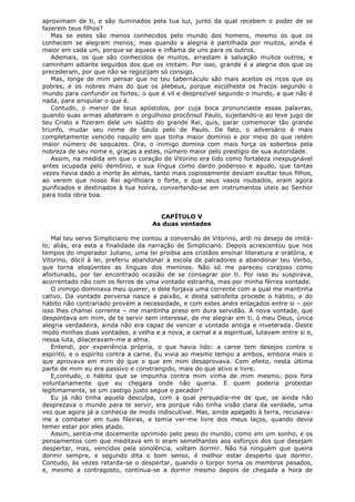aproximam de ti, e são iluminados pela tua luz, junto da qual recebem o poder de se
fazerem teus filhos?
Mas se estes são menos conhecidos pelo mundo dos homens, mesmo os que os
conhecem se alegram menos; mas quando a alegria é partilhada por muitos, ainda é
maior em cada um, porque se aquece e inflama de uns para os outros.
Ademais, os que são conhecidos de muitos, arrastam à salvação muitos outros, e
caminham adiante seguidos dos que os imitam. Por isso, grande é a alegria dos que os
precederam, por que não se regozijam só consigo.
Mas, longe de mim pensar que no teu tabernáculo são mais aceitos os ricos que os
pobres, e os nobres mais do que os plebeus, porque escolheste os fracos segundo o
mundo para confundir os fortes; o que é vil e desprezível segundo o mundo, a que não é
nada, para aniquilar o que é.
Contudo, o menor de teus apóstolos, por cuja boca pronunciaste essas palavras,
quando suas armas abateram o orgulhoso procônsul Paulo, sujeitando-o ao leve jugo de
teu Cristo e fizeram dele um súdito do grande Rei, quis, parar comemorar tão grande
triunfo, mudar seu nome de Saulo pelo de Paulo. De fato, o adversário é mais
completamente vencido naquilo em que tinha maior domínio e por meio do que retém
maior número de sequazes. Ora, o inimigo domina com mais força os soberbos pela
nobreza de seu nome e, graças a estes, número maior pelo prestígio de sua autoridade.
Assim, na medida em que o coração de Vitorino era tido como fortaleza inexpugnável
antes ocupada pelo demônio, e sua língua como dardo poderoso e agudo, que tantas
vezes havia dado a morte às almas, tanto mais copiosamente deviam exultar teus filhos,
ao verem que nosso Rei agrilhoara o forte, e que seus vasos roubados, eram agora
purificados e destinados à tua honra, convertendo-se em instrumentos úteis ao Senhor
para toda obra boa.
CAPÍTULO V
As duas vontades
Mal teu servo Simpliciano me contou a conversão de Vitorino, ardi no desejo de imitálo; aliás, era esta a finalidade da narração de Simpliciano. Depois acrescentou que nos
tempos do imperador Juliano, uma lei proibia aos cristãos ensinar literatura e oratória, e
Vitorino, dócil à lei, preferiu abandonar a escola de palradores a abandonar teu Verbo,
que torna eloqüentes as línguas dos meninos. Não só me pareceu corajoso como
afortunado, por ter encontrado ocasião de se consagrar por ti. Por isso eu suspirava,
acorrentado não com os ferros de uma vontade estranha, mas por minha férrea vontade.
O inimigo dominava meu querer, e dele forjava uma corrente com a qual me mantinha
cativo. Da vontade perversa nasce a paixão, e desta satisfeita procede o hábito, e do
hábito não contrariado provém a necessidade, e com estes anéis enlaçados entre si – por
isso lhes chamei corrente – me mantinha preso em dura servidão. A nova vontade, que
despontava em mim, de te servir sem interesse, de me alegrar em ti, ó meu Deus, única
alegria verdadeira, ainda não era capaz de vencer a vontade antiga e inveterada. Deste
modo minhas duas vontades, a velha e a nova, a carnal e a espiritual, lutavam entre si e,
nessa luta, dilaceravam-me a alma.
Entendi, por experiência própria, o que havia lido: a carne tem desejos contra o
espírito, e o espírito contra a carne. Eu vivia ao mesmo tempo a ambos, embora mais o
que aprovava em mim do que o que em mim desaprovava. Com efeito, nesta última
parte de mim eu era passivo e constrangido, mais do que ativo e livre.
E,contudo, o hábito que se impunha contra mim vinha de mim mesmo, pois fora
voluntariamente que eu chegara onde não queria. E quem poderia protestar
legitimamente, se um castigo justo segue o pecador?
Eu já não tinha aquela desculpa, com a qual persuadia-me de que, se ainda não
desprezava o mundo para te servir, era porque não tinha visão clara da verdade, uma
vez que agora já a conhecia de modo indiscutível. Mas, ainda apegado à terra, recusavame a combater em tuas fileiras, e temia ver-me livre dos meus laços, quando devia
temer estar por eles atado.
Assim, sentia-me docemente oprimido pelo peso do mundo, como em um sonho, e os
pensamentos com que meditava em ti eram semelhantes aos esforços dos que desejam
despertar, mas, vencidos pela sonolência, voltam dormir. Não há ninguém que queira
dormir sempre, e segundo dita o bom senso, é melhor estar desperto que dormir.
Contudo, às vezes retarda-se o despertar, quando o torpor torna os membros pesados,
e, mesmo a contragosto, continua-se a dormir mesmo depois de chegada a hora de

 