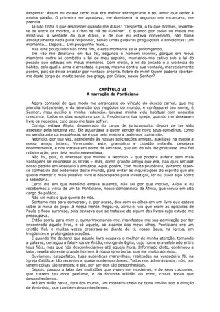 despertar. Assim eu estava certo que era melhor entregar-me a teu amor que ceder à
minha paixão. O primeiro me agradava, me dominava; o segundo me encantava, me
prendia.
Já não tinha o que responder quando me dizias: "Desperta, ó tu que dormes, levantate de entre os mortos, e Cristo te há de iluminar". E quando por todos os meios me
mostrava a verdade do que dizias, e de que eu estava convencido, não tinha
absolutamente nada para responder, senão umas palavras preguiçosas e sonolentas: Um
momento... Depois... Um pouquinho mais...
Mas este pouquinho não tinha fim, e este momento se ia prolongando.
Em vão me deleitava em tua lei, segundo o homem interior, porque em meus
membros outra lei combatia a lei de meu espírito, mantendo-me cativo sob a lei do
pecado que estavas em meus membros. Com efeito, a lei do pecado é a violência do
hábito, pelo qual a alma é arrastada e presa, mesmo contra sua vontade, merecidamente
porém, pois se deixa arrastar por vontade própria. Pobre de mim! Quem poderia libertarme deste corpo de morte senão tua graça, por Cristo, nosso Senhor?
CAPÍTULO VI
A narração de Ponticiano
Agora contarei de que modo me arrancaste do vínculo do desejo carnal, que me
prendia fortemente, e da servidão dos negócios do mundo, e confessarei teu nome, ó
Senhor, meu auxílio e minha redenção. Levava minha vida habitual com angústia
crescente; todos os dias suspirava por ti, freqüentava tua igreja, quando me deixavam
livre os negócios, cujo peso me fazia sofrer.
Comigo estava Alípio, desonerado do cargo de jurisconsulto, depois de ter sido
assessor pela terceira vez. Ele aguardava a quem vender de novo seus conselhos, como
eu vendia arte da eloqüência, se é que pelo ensino a podemos transmitir.
Nebrídio, por sua vez, acendendo às nossas solicitações amigas, auxiliava na escola a
nossa amigo íntimo, Verecundo; este, gramático e cidadão milanês, desejava
enormemente, e nos instava em nome da amizade, que um de nós lhe prestasse uma fiel
colaboração, pois dela muito necessitava.
Não foi, pois, o interesse que moveu a Nebrídio – que poderia auferir bem mais
vantagens se ensinasse as letras – mas, como grande amigo que era, não quis recusar
nosso pedido em obsequio à amizade. Agia, porém, com muita prudência, evitando fazerse conhecido dos poderosos deste mundo, para evitar as inquietações do espírito que ele
queria manter o mais possível livre e desocupado para investigar, ler ou ouvir algo sobre
a sabedoria.
Certo dia em que Nebrídio estava ausente, não sei por que motivo, Alípio e eu
recebemos a visita de um tal Ponticiano, nosso compatriota da África, que servia em alto
cargo do palácio.
Não sei mais o que queria de nós.
Sentamo-nos para conversar, e, por acaso, deu com os olhos em um livro que estava
sobre a mesa de jogo, à nossa frente. Pegou-o, abriu-o, viu que eram as epístolas de
Paulo e ficou surpreso, pois pensava que se tratasse de algum dos livros cujo estudo me
preocupava.
Então sorriu para mim e, cumprimentando-me, manifestou-me sua admiração por ter
encontrado aquele livro, e só aquele, ao alcance dos meus olhos. Ponticiano era um
cristão fiel, e muitas vezes prostrava-se diante de ti, nosso Deus, na igreja, em
freqüentes e prolongadas orações.
E quando lhe declarei que aquele livro ocupava o melhor de minha atenção, tomando
a palavra, começou a falar-nos de Antão, monge do Egito, cujo nome era celebrado entre
teus fiéis, mas que nós desconhecíamos até aquela hora. Informado disto, continuou a
falar, revelando esse grande homem à nossa ignorância, que ele muito admirou.
Ouvíamos, estupefatos, tuas autenticas maravilhas, realizadas na verdadeira fé, na
Igreja Católica, tão recentes e quase contemporâneas. Todos nos admirávamos; nós, por
serem coisas tão grandes; e ele, por ser-nos tão desconhecidas.
Depois, passou a falar das multidões que vivem em mosteiros, e de seus costumes,
que trazem teu doce perfume, e da fecunda solidão do ermo, coisas todas que
desconhecíamos.
Até em Milão havia, fora dos muros, um mosteiro cheio de bons irmãos sob a direção
de Ambrósio, que também desconhecíamos.

 
