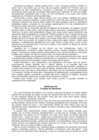 Ponticiano prosseguia, e falava sempre mais, e nós o ouvíamos atentos e calados. E
assim veio a nos contar que um dia, não sei quando, estando em Tréveris, saiu em
companhia de três companheiros, enquanto o imperador se concentrava nos jogos
circenses da tarde, para dar um passeio pelos jardins que rodeavam os muros da cidade.
Distraidamente passeando dois a dois, um com Ponticiano, e os outros dois juntos,
separaram-se e tomaram caminhos diferentes.
Caminhando a esmo, estes últimos deram com uma cabana, habitada por alguns
servos teus, pobres de espírito, a quem pertence o reino dos céus. Lá encontraram um
exemplar manuscrito da Vida de Santo Antão. Um deles começou a lê-lo, e, admirado e
arrebatado cogitou, enquanto lia, em abraçar aquele gênero de vida, abandonando o
serviço do mundo, para servir unicamente a ti.
Estes dois eram os chamados agentes de negócios do imperador. De repente, tomado
de amor santo e casto pudor, irado consigo mesmo, olha para o companheiro, e lhe diz:
"Dize-me, te peço, onde pretendemos chegar com todos estes nossos trabalhos? Que
buscamos? Qual a finalidade do nosso labor? Podemos aspirar mais no palácio do que ser
amigos do imperador? E mesmo nisto, quanta incerteza, quantos perigos! E quantos
perigos teremos de passar para chegar a um perigo ainda maior? E quando chegaremos
a isso? Mas, se eu quiser ser amigo de Deus, posso sê-lo agora mesmo". Disse essas
palavras, e exaltado pela gestação da nova vida voltou os olhos para o livro; ao ler,
transformava-se interiormente, o que só tu sabias, e seu espírito se despia do mundo,
como logo se evidenciou.
Enquanto lia, o coração se lhe tornou um mar tempestuoso, sentiu um
estremecimento e, intuindo o melhor caminho a tomar, resolveu abraçá-lo, dizendo ao
amigo: "Já rompi com nossos sonhos: decidi dedicar-me ao serviço de Deus, e isso quero
começar aqui e agora. Se não me queres imitar, ao menos não me contraries".
O amigo respondeu que desejava ficar com ele, e ser companheiro de tão nobre mercê
e de tão grande combate. Ambos já te pertenciam, e começavam a construir, com capital
suficiente, uma torre de salvação, a tudo renunciando para te seguir.
Então Ponticiano e seu companheiro, que passeavam em outro local do jardim,
procurando-os, deram também com a mesma cabana, e os avisaram para que
voltassem, pois já entardecia. Mas eles, relataram-lhes sua determinação e propósito, e
o modo como nascera e se fixara neles tal desejo, pediram-lhes que, se não quisessem
juntar-se a eles, que não os molestassem. Mas estes, sem se converterem, lamentaram
a si mesmos, no dizer de Ponticiano, e felicitando-os piedosamente, recomendaram-se às
suas orações; depois, arrastando o coração pela terra, voltaram ao palácio, enquanto
que os convertidos, fixando seu coração no céu, ficaram na cabana.
Ambos eram noivos; mas, quando suas noivas ouviram o sucedido, também te
consagraram sua virgindade.
CAPÍTULO VII
A reação de Agostinho
Eis o que Ponticiano nos relatou. E tu, Senhor, enquanto ele falava, me fazias refletir,
tirando-me da posição de costas, em que me colocara para não me ver a mim mesmo.
Tu me colocavas diante de meu próprio rosto para que visse como estava indigno,
disforme, sórdido, manchado e ulceroso.
Eu me via, e enchia-me de horror, mas não tinha para onde fugir de mim mesmo. Se
tentava afastar o olhar de mim mesmo, Ponticiano prosseguia com a narração, e de novo
me punhas diante de mim, e me empurravas diante de meus olhos, para que eu
descobrisse minha iniqüidade e a odiasse. Eu bem a conhecia, mas a dissimulava, fingia
não ver, esquecia.
E quanto mais ardentemente amava aqueles jovens, cuja salutar decisão ouvia
relatar, por se terem entregue completamente a ti para que os curasses, tanto mais
acerbamente me odiava ao me comparar com eles. Com efeito, já tinham decorrido
muitos anos – talvez uns doze – desde que, ao dezenove anos, lendo o Hortênsio de
Cícero, sentira-me atraído para o estudo da sabedoria. Ia adiando a hora de abandonar a
felicidade meramente terrena, quando não somente a sua descoberta, mas a sua própria
busca, deveria ser preferida aos maiores tesouros do mundo e aos maiores prazeres
corporais, que a um aceno, afluíam a meu redor.
Mas eu, jovem miserável, sim, miserável desde o despertar da juventude, já te havia
pedido a castidade, dizendo: "Dá-me castidade e continência, mas não agora" – pois
temia que me atendesse muito depressa, e que me curasses logo da doença de minha

 