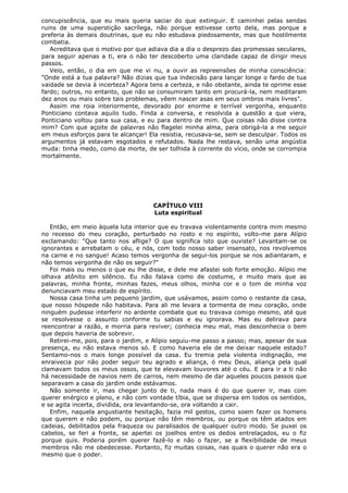 concupiscência, que eu mais queria saciar do que extinguir. E caminhei pelas sendas
ruins de uma superstição sacrílega, não porque estivesse certo dela, mas porque a
preferia às demais doutrinas, que eu não estudava piedosamente, mas que hostilmente
combatia.
Acreditava que o motivo por que adiava dia a dia o desprezo das promessas seculares,
para seguir apenas a ti, era o não ter descoberto uma claridade capaz de dirigir meus
passos.
Veio, então, o dia em que me vi nu, a ouvir as repreensões de minha consciência:
"Onde está a tua palavra? Não dizias que tua indecisão para lançar longe o fardo de tua
vaidade se devia à incerteza? Agora tens a certeza, e não obstante, ainda te oprime esse
fardo; outros, no entanto, que não se consumiram tanto em procurá-la, nem meditaram
dez anos ou mais sobre tais problemas, vêem nascer asas em seus ombros mais livres".
Assim me roia interiormente, devorado por enorme e terrível vergonha, enquanto
Ponticiano contava aquilo tudo. Finda a conversa, e resolvida a questão a que viera,
Ponticiano voltou para sua casa, e eu para dentro de mim. Que coisas não disse contra
mim? Com que açoite de palavras não flagelei minha alma, para obrigá-la a me seguir
em meus esforços para te alcançar! Ela resistia, recusava-se, sem se desculpar. Todos os
argumentos já estavam esgotados e refutados. Nada lhe restava, senão uma angústia
muda: tinha medo, como da morte, de ser tolhida à corrente do vício, onde se corrompia
mortalmente.

CAPÍTULO VIII
Luta espiritual
Então, em meio àquela luta interior que eu travava violentamente contra mim mesmo
no recesso do meu coração, perturbado no rosto e no espírito, volto-me para Alípio
exclamando: "Que tanto nos aflige? O que significa isto que ouviste? Levantam-se os
ignorantes e arrebatam o céu, e nós, com todo nosso saber insensato, nos revolvemos
na carne e no sangue! Acaso temos vergonha de segui-los porque se nos adiantaram, e
não temos vergonha de não os seguir?"
Foi mais ou menos o que eu lhe disse, e dele me afastei sob forte emoção. Alípio me
olhava atônito em silêncio. Eu não falava como de costume, e muito mais que as
palavras, minha fronte, minhas fazes, meus olhos, minha cor e o tom de minha voz
denunciavam meu estado de espírito.
Nossa casa tinha um pequeno jardim, que usávamos, assim como o restante da casa,
que nosso hóspede não habitava. Para ali me levara a tormenta de meu coração, onde
ninguém pudesse interferir no ardente combate que eu travava comigo mesmo, até que
se resolvesse o assunto conforme tu sabias e eu ignorava. Mas eu delirava para
reencontrar a razão, e morria para reviver; conhecia meu mal, mas desconhecia o bem
que depois haveria de sobrevir.
Retirei-me, pois, para o jardim, e Alípio seguiu-me passo a passo; mas, apesar de sua
presença, eu não estava menos só. E como haveria ele de me deixar naquele estado?
Sentamo-nos o mais longe possível da casa. Eu tremia pela violenta indignação, me
enraivecia por não poder seguir teu agrado e aliança, ó meu Deus, aliança pela qual
clamavam todos os meus ossos, que te elevavam louvores até o céu. E para ir a ti não
há necessidade de navios nem de carros, nem mesmo de dar aqueles poucos passos que
separavam a casa do jardim onde estávamos.
Não somente ir, mas chegar junto de ti, nada mais é do que querer ir, mas com
querer enérgico e pleno, e não com vontade tíbia, que se dispersa em todos os sentidos,
e se agita incerta, dividida, ora levantando-se, ora voltando a cair.
Enfim, naquela angustiante hesitação, fazia mil gestos, como soem fazer os homens
que querem e não podem, ou porque não têm membros, ou porque os têm atados em
cadeias, debilitados pela fraqueza ou paralisados de qualquer outro modo. Se puxei os
cabelos, se feri a fronte, se apertei os joelhos entre os dedos entrelaçados, eu o fiz
porque quis. Poderia porém querer fazê-lo e não o fazer, se a flexibilidade de meus
membros não me obedecesse. Portanto, fiz muitas coisas, nas quais o querer não era o
mesmo que o poder.

 