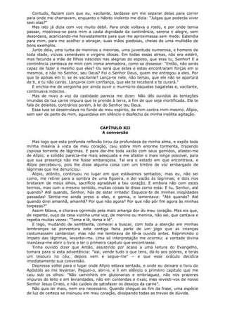 Contudo, faziam com que eu, vacilante, tardasse em me separar delas para correr
para onde me chamavam, enquanto o hábito violento me dizia: "Julgas que poderás viver
sem elas?"
Mas isto já dizia com voz muito débil. Para onde voltava o rosto, e por onde temia
passar, mostrava-se para mim a casta dignidade da continência, serena e alegre, sem
desordens, acariciando-me honestamente para que me aproximasse sem medo. Estendia
para mim, para me acolher e abraçar, suas mãos piedosas, cheias de uma multidão de
bons exemplos.
Junto dela, uma turba de meninos e meninas, uma juventude numerosa, e homens de
toda idade, viúvas veneráveis e virgens idosas. Em todas essas almas, não era estéril,
mas fecunda a mãe de filhos nascidos nas alegrias do esposo, que eras tu, Senhor! E a
continência zombava de mim com ironia animadora, como se dissesse: "Então, não serás
capaz de fazer o mesmo que eles? Ou será que estes e estas encontraram forças em si
mesmos, e não no Senhor, seu Deus? Foi o Senhor Deus, quem me entregou a eles. Por
que te apóias em ti, se és vacilante? Lança-te nele, não temas, que ele não se apartará
de ti, e tu não cairás. Lança-te com confiança, que ele te receberá e te curará."
E enchia-me de vergonha por ainda ouvir o murmúrio daquelas bagatelas e, vacilante,
continuava indeciso.
Mas de novo a voz da castidade parecia me dizer: Não dês ouvidos às tentações
imundas da tua carne impura que te prende à terra, a fim de que seja mortificada. Ela te
fala de deleites, contrários porém, à lei do Senhor teu Deus.
Essa luta se desenrolava no fundo do meu espírito, de mim contra mim mesmo. Alípio,
sem sair de perto de mim, aguardava em silêncio o desfecho de minha insólita agitação.
CAPÍTULO XII
A conversão
Mas logo que esta profunda reflexão tirou da profundeza de minha alma, e expôs toda
minha miséria à vista de meu coração, caiu sobre mim enorme tormenta, trazendo
copiosa torrente de lágrimas. E para dar-lhe toda vazão com seus gemidos, afastei-me
de Alípio; a solidão parecia-me mais adequada e me afastei o mais longe possível, para
que sua presença não me fosse embaraçosa. Tal era o estado em que encontrava, e
Alípio percebeu-o, pois lhe disse alguma coisa com um timbre de voz embargado de
lágrimas que me denunciou.
Alípio, atônito, continuou no lugar em que estávamos sentados; mas eu, não sei
como, me retirei para a sombra de uma figueira, e dei vazão às lágrimas; e dois rios
brotaram de meus olhos, sacrifício agradável a teu coração. E embora não com estes
termos, mas com o mesmo sentido, muitas coisas te disse como esta: E tu, Senhor, até
quando? Até quando, Senhor, hás de estar irritado! Esquece-te de minhas iniqüidades
passadas! Sentia-me ainda preso a elas, e gemia, e lamentava: "Até quando? Até
quando direi amanhã, amanhã? Por que não agora? Por que não pôr fim agora às minhas
torpezas?"
Assim falava, e chorava oprimido pela mais amarga dor do meu coração. Mas eis que,
de repente, ouço da casa vizinha uma voz, de menino ou menina, não sei, que cantava e
repetia muitas vezes: "Toma e lê, toma e lê".
E logo, mudando de semblante, comecei a buscar, com toda a atenção em minhas
lembranças se porventura esta cantiga fazia parte de um jogo que as crianças
costumassem cantarolar; mas não me lembrava de tê-la ouvido antes. Reprimindo o
ímpeto das lágrimas, levantei-me. Uma só interpretação me ocorreu: a vontade divina
mandava-me abrir o livro e ler o primeiro capitulo que encontrasse.
Tinha ouvido dizer que Antão, assistindo por acaso a uma leitura do Evangelho,
tomara para si esta advertência: "Vai, vende tudo o que tens, dá-lo aos pobres, e terás
um tesouro no céu; depois vem e segue-me" – e que esse oráculo decidira
imediatamente sua conversão.
Depressa voltei para o lugar onde Alípio estava sentado, e onde eu deixara o livro do
Apóstolo ao me levantar. Peguei-o, abri-o, e li em silêncio o primeiro capítulo que me
caiu sob os olhos: "Não caminheis em glutonarias e embriaguez, não nos prazeres
impuros do leito e em leviandades, não em contendas e rixas; mas revesti-vos de nosso
Senhor Jesus Cristo, e não cuideis de satisfazer os desejos da carne".
Não quis ler mais, nem era necessário. Quando cheguei ao fim da frase, uma espécie
de luz de certeza se insinuou em meu coração, dissipando todas as trevas de dúvida.

 