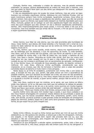 Contudo, Senhor meu, ordenador e criador da natureza, mas do pecado somente
ordenador, eu pecava; pecava desobedecendo as ordens de meus pais e mestres, uma
vez que podia no futuro fazer bom uso das letras que desejavam me ensinar, qualquer
que fosse sua intenção.
E não era desobediente para me ocupar de coisas melhores, mas por amor ao jogo;
buscava nos combates orgulhosas vitórias; deleitava-me com histórias frívolas, com as
quais incentivava sempre mais minha curiosidade. Igualmente curiosos, meus olhos se
abriam sempre mais para os jogos e espetáculos dos adultos, jogos que dão tao grande
dignidade a quem os oferece, que quase todos desejam as mesmas dignidades para seus
filhos. Contudo, gostam de os castigar se com tais espetáculos fogem dos estudos, por
meio dos quais desejam que eles venham um dia a oferecer espetáculos semelhantes.
Senhor, olha misericordiosamente para essas coisas, e livra-nos delas a nós que já te
invocamos; mas livra também aos que ainda não te invocam, a fim de que te invoquem,
e sejam igualmente libertados.
CAPÍTULO XI
O batismo diferido
Ainda menino, ouvi falar da vida eterna, que nos está prometida pela humildade de
Jesus, nosso Senhor, que desceu até nossa soberba; e fui marcado com o sinal da cruz,
sendo-me dado saborear de seu sal logo que saí do ventre de minha mãe, que sempre
esperou muito em ti.
Tu viste, Senhor, que numa ocasião, ainda menino, atacou-me repentinamente um
dor de estômago que me abrasava, e que me aproximou da morte. Tu viste também,
meu Deus, pois já me tinhas sob tua guarda, com que fervor de espírito e com que fé
pedi à piedade de minha mãe, e da mãe de todos nós, tua Igreja, o batismo de teu
Cristo, meu Deus e Senhor. Perturbou-se minha mãe carnal, pois que me criava com
mais amor em seu casto coração em tua fé para a vida eterna e, solícita, já havia
cuidado de que me iniciasse e purificasse com os sacramentos da salvação, confessandote, ó meu Senhor Jesus, em remissão de meus pecados, quando, de repente, comecei a
melhorar. Em vista disso, diferiu-se minha purificação, considerando que seria
impossível, se eu vivesse, que não me tornasse a manchar; pois a culpa dos pecados
cometidos depois do batismo é muito maior e mais perigosa.
Nesta época eu já tinha fé verdadeira, juntamente com minha mãe e com todos da
casa, à exceção de meu pai, que, porém, não pôde vencer em mim a ascendência da
piedade materna, para que deixasse de acreditar em Cristo, tal como ele não acreditava;
minha mãe, solícita, cuidava de que tu, meu Deus, fosses mais pai para mim do que ele,
e a ajudavas a triunfar do marido, a quem servia melhor, porque nele te servia a ti e a
tuas ordens.
Mas, meu Deus, suplico-te que me mostres, se te apraz, por que motivo se diferiu
então meu batismo; se foi ou não para meu bem que me soltaram as rédeas do pecado.
Por que razão ainda hoje se diz de uns e de outros, como ouvimos em muitos lugares:
"Deixe que faça o que quiser, porque ainda não está batizado" – embora não digamos da
saúde do corpo: "Deixe que receba ainda mais feridas, porque ainda não está curado?"
Quanto melhor teria sido para mim receber logo a saúde, e que meus cuidados e os
dos meus fossem empregados em conservar intacta debaixo da tua proteção a saúde da
minha alma, que me havias concedido! Melhor fora, certamente; porém, como minha
mãe, sem dúvida, já previa quantas e quão grandes ondas de tentações me ameaçariam
depois da meninice, preferiu expor-me a elas como terra grosseira que depois receberia
forma, do que expor-me já como imagem tua.
CAPÍTULO XII
Ódio ao estudo
Nesta minha infância, na qual eu tinha menos que temer por mim do que em minha
adolescência, eu não gostava dos estudos, e odiava que a eles me obrigassem. Contudo,
era coagido, e me faziam grande bem. Quem não procedia bem era eu, que não
estudava a não ser constrangido, pois ninguém faz bem o que faz contra a vontade,
mesmo que seja bom o que faz.
Tampouco os que obrigavam a estudar agiam corretamente; antes, todo o bem que
eu recebia vinha de ti, meu Deus, porque eles não tinham outro fim ao me obrigarem a

 