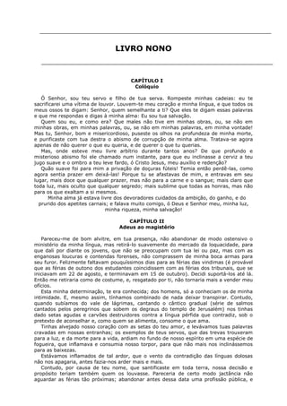 LIVRO NONO

CAPÍTULO I
Colóquio
Ó Senhor, sou teu servo e filho de tua serva. Rompeste minhas cadeias: eu te
sacrificarei uma vítima de louvor. Louvem-te meu coração e minha língua, e que todos os
meus ossos te digam: Senhor, quem semelhante a ti? Que eles te digam essas palavras
e que me respondas e digas à minha alma: Eu sou tua salvação.
Quem sou eu, e como era? Que males não tive em minhas obras, ou, se não em
minhas obras, em minhas palavras, ou, se não em minhas palavras, em minha vontade!
Mas tu, Senhor, bom e misericordioso, puseste os olhos na profundeza de minha morte,
e purificaste com tua destra o abismo de corrupção de minha alma. Tratava-se agora
apenas de não querer o que eu queria, e de querer o que tu querias.
Mas, onde esteve meu livre arbítrio durante tantos anos? De que profundo e
misterioso abismo foi ele chamado num instante, para que eu inclinasse a cerviz a teu
jugo suave e o ombro a teu leve fardo, ó Cristo Jesus, meu auxílio e redenção?
Quão suave foi para mim a privação de doçuras fúteis! Temia então perdê-las, como
agora sentia prazer em deixá-las! Porque tu se afastavas de mim, e entravas em seu
lugar, mais doce que qualquer prazer, mas não para a carne e o sangue; mais claro que
toda luz, mais oculto que qualquer segredo; mais sublime que todas as honras, mas não
para os que exaltam a si mesmos.
Minha alma já estava livre dos devoradores cuidados da ambição, do ganho, e do
prurido dos apetites carnais; e falava muito comigo, ó Deus e Senhor meu, minha luz,
minha riqueza, minha salvação!
CAPÍTULO II
Adeus ao magistério
Pareceu-me de bom alvitre, em tua presença, não abandonar de modo ostensivo o
ministério da minha língua, mas retirá-lo suavemente do mercado da loquacidade, para
que dali por diante os jovens, que não se preocupam com tua lei ou paz, mas com as
enganosas loucuras e contendas forenses, não comprassem de minha boca armas para
seu furor. Felizmente faltavam pouquíssimos dias para as férias das vindimas (é provável
que as férias de outono dos estudantes coincidissem com as férias dos tribunais, que se
iniciavam em 22 de agosto, e terminavam em 15 de outubro). Decidi suportá-los até lá.
Então me retiraria como de costume, e, resgatado por ti, não tornaria mais a vender meu
ofícios.
Esta minha determinação, te era conhecida; dos homens, só a conheciam os de minha
intimidade. E, mesmo assim, tínhamos combinado de nada deixar transpirar. Contudo,
quando subíamos do vale de lágrimas, cantando o cântico gradual (série de salmos
cantados pelos peregrinos que sobem os degraus do templo de Jerusalém) nos tinhas
dado setas agudas e carvões destruidores contra a língua pérfida que contradiz, sob o
pretexto de aconselhar e, como quem se alimenta, consome o que ama.
Tinhas alvejado nosso coração com as setas do teu amor, e levávamos tuas palavras
cravadas em nossas entranhas; os exemplos de teus servos, que das trevas trouxeram
para a luz, e da morte para a vida, ardiam no fundo de nosso espírito em uma espécie de
fogueira, que inflamava e consumia nosso torpor, para que não mais nos inclinássemos
para as baixezas.
Estávamos inflamados de tal ardor, que o vento da contradição das línguas dolosas
não nos apagaria, antes fazia-nos arder mais e mais.
Contudo, por causa de teu nome, que santificaste em toda terra, nossa decisão e
propósito teriam também quem os louvasse. Pareceria de certo modo jactância não
aguardar as férias tão próximas; abandonar antes dessa data uma profissão pública, e

 