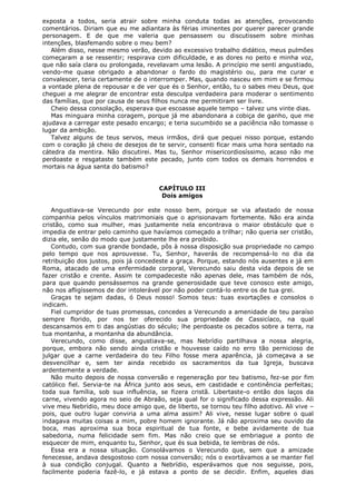 exposta a todos, seria atrair sobre minha conduta todas as atenções, provocando
comentários. Diriam que eu me adiantara às férias iminentes por querer parecer grande
personagem. E de que me valeria que pensassem ou discutissem sobre minhas
intenções, blasfemando sobre o meu bem?
Além disso, nesse mesmo verão, devido ao excessivo trabalho didático, meus pulmões
começaram a se ressentir; respirava com dificuldade, e as dores no peito e minha voz,
que não saía clara ou prolongada, revelavam uma lesão. A princípio me senti angustiado,
vendo-me quase obrigado a abandonar o fardo do magistério ou, para me curar e
convalescer, teria certamente de o interromper. Mas, quando nasceu em mim e se firmou
a vontade plena de repousar e de ver que és o Senhor, então, tu o sabes meu Deus, que
cheguei a me alegrar de encontrar esta desculpa verdadeira para moderar o sentimento
das famílias, que por causa de seus filhos nunca me permitiram ser livre.
Cheio dessa consolação, esperava que escoasse aquele tempo – talvez uns vinte dias.
Mas minguara minha coragem, porque já me abandonara a cobiça de ganho, que me
ajudava a carregar este pesado encargo; e teria sucumbido se a paciência não tomasse o
lugar da ambição.
Talvez alguns de teus servos, meus irmãos, dirá que pequei nisso porque, estando
com o coração já cheio de desejos de te servir, consenti ficar mais uma hora sentado na
cátedra da mentira. Não discutirei. Mas tu, Senhor misericordiosíssimo, acaso não me
perdoaste e resgataste também este pecado, junto com todos os demais horrendos e
mortais na água santa do batismo?
CAPÍTULO III
Dois amigos
Angustiava-se Verecundo por este nosso bem, porque se via afastado de nossa
companhia pelos vínculos matrimoniais que o aprisionavam fortemente. Não era ainda
cristão, como sua mulher, mas justamente nela encontrava o maior obstáculo que o
impedia de entrar pelo caminho que havíamos começado a trilhar; não queria ser cristão,
dizia ele, senão do modo que justamente lhe era proibido.
Contudo, com sua grande bondade, pôs à nossa disposição sua propriedade no campo
pelo tempo que nos aprouvesse. Tu, Senhor, haverás de recompensá-lo no dia da
retribuição dos justos, pois já concedeste a graça. Porque, estando nós ausentes e já em
Roma, atacado de uma enfermidade corporal, Verecundo saiu desta vida depois de se
fazer cristão e crente. Assim te compadeceste não apenas dele, mas também de nós,
para que quando pensássemos na grande generosidade que teve conosco este amigo,
não nos afligíssemos de dor intolerável por não poder contá-lo entre os de tua grei.
Graças te sejam dadas, ó Deus nosso! Somos teus: tuas exortações e consolos o
indicam.
Fiel cumpridor de tuas promessas, concedes a Verecundo a amenidade de teu paraíso
sempre florido, por nos ter oferecido sua propriedade de Cassicíaco, na qual
descansamos em ti das angústias do século; lhe perdoaste os pecados sobre a terra, na
tua montanha, a montanha da abundância.
Verecundo, como disse, angustiava-se, mas Nebrídio partilhava a nossa alegria,
porque, embora não sendo ainda cristão e houvesse caído no erro tão pernicioso de
julgar que a carne verdadeira do teu Filho fosse mera aparência, já começava a se
desvencilhar e, sem ter ainda recebido os sacramentos da tua Igreja, buscava
ardentemente a verdade.
Não muito depois de nossa conversão e regeneração por teu batismo, fez-se por fim
católico fiel. Servia-te na África junto aos seus, em castidade e continência perfeitas;
toda sua família, sob sua influência, se fizera cristã. Libertaste-o então dos laços da
carne, vivendo agora no seio de Abraão, seja qual for o significado dessa expressão. Ali
vive meu Nebrídio, meu doce amigo que, de liberto, se tornou teu filho adotivo. Ali vive –
pois, que outro lugar conviria a uma alma assim? Ali vive, nesse lugar sobre o qual
indagava muitas coisas a mim, pobre homem ignorante. Já não aproxima seu ouvido da
boca, mas aproxima sua boca espiritual de tua fonte, e bebe avidamente de tua
sabedoria, numa felicidade sem fim. Mas não creio que se embriague a ponto de
esquecer de mim, enquanto tu, Senhor, que és sua bebida, te lembras de nós.
Essa era a nossa situação. Consolávamos o Verecundo que, sem que a amizade
fenecesse, andava desgostoso com nossa conversão; nós o exortávamos a se manter fiel
à sua condição conjugal. Quanto a Nebrídio, esperávamos que nos seguisse, pois,
facilmente poderia fazê-lo, e já estava a ponto de se decidir. Enfim, aqueles dias

 