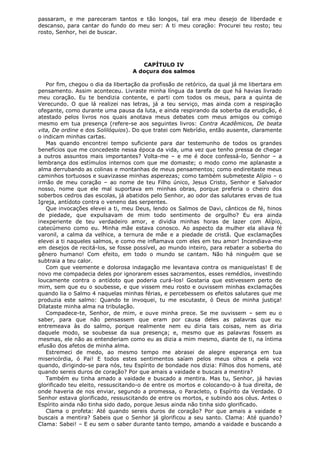 passaram, e me pareceram tantos e tão longos, tal era meu desejo de liberdade e
descanso, para cantar do fundo do meu ser: A ti meu coração: Procurei teu rosto; teu
rosto, Senhor, hei de buscar.

CAPÍTULO IV
A doçura dos salmos
Por fim, chegou o dia da libertação da profissão de retórico, da qual já me libertara em
pensamento. Assim aconteceu. Livraste minha língua da tarefa de que há havias livrado
meu coração. Eu te bendizia contente, e parti com todos os meus, para a quinta de
Verecundo. O que lá realizei nas letras, já a teu serviço, mas ainda com a respiração
ofegante, como durante uma pausa da luta, e ainda respirando da soberba da erudição, é
atestado pelos livros nos quais anotava meus debates com meus amigos ou comigo
mesmo em tua presença (refere-se aos seguintes livros: Contra Acadêmicos, De beata
vita, De ordine e dos Solilóquios). Do que tratei com Nebrídio, então ausente, claramente
o indicam minhas cartas.
Mas quando encontrei tempo suficiente para dar testemunho de todos os grandes
benefícios que me concedeste nessa época da vida, uma vez que tenho pressa de chegar
a outros assuntos mais importantes? Volta-me – e me é doce confessá-lo, Senhor – a
lembrança dos estímulos internos com que me domaste; o modo como me aplanaste a
alma derrubando as colinas e montanhas de meus pensamentos; como endireitaste meus
caminhos tortuosos e suavizasse minhas asperezas; como também submeteste Alípio – o
irmão de meu coração – ao nome de teu Filho único, Jesus Cristo, Senhor e Salvador
nosso, nome que ele mal suportava em minhas obras, porque preferia o cheiro dos
soberbos cedros das escolas, já abatidos pelo Senhor, ao odor das salutares ervas de tua
Igreja, antídoto contra o veneno das serpentes.
Que invocações elevei a ti, meu Deus, lendo os Salmos de Davi, cânticos de fé, hinos
de piedade, que expulsavam de mim todo sentimento de orgulho? Eu era ainda
inexperiente de teu verdadeiro amor, e dividia minhas horas de lazer com Alípio,
catecúmeno como eu. Minha mãe estava conosco. Ao aspecto da mulher ela aliava fé
varonil, a calma da velhice, a ternura de mãe e a piedade de cristã. Que exclamações
elevei a ti naqueles salmos, e como me inflamava com eles em teu amor! Incendiava-me
em desejos de recitá-los, se fosse possível, ao mundo inteiro, para rebater a soberba do
gênero humano! Com efeito, em todo o mundo se cantam. Não há ninguém que se
subtraia a teu calor.
Com que veemente e dolorosa indagação me levantava contra os maniqueístas! E de
novo me compadecia deles por ignorarem esses sacramentos, esses remédios, investindo
loucamente contra o antídoto que poderia curá-los! Gostaria que estivessem perto de
mim, sem que eu o soubesse, e que vissem meu rosto e ouvissem minhas exclamações
quando lia o Salmo 4 naquelas minhas férias, e percebessem os efeitos salutares que me
produzia este salmo: Quando te invoquei, tu me escutaste, ó Deus de minha justiça!
Dilataste minha alma na tribulação.
Compadece-te, Senhor, de mim, e ouve minha prece. Se me ouvissem – sem eu o
saber, para que não pensassem que eram por causa deles as palavras que eu
entremeava às do salmo, porque realmente nem eu diria tais coisas, nem as diria
daquele modo, se soubesse da sua presença; e, mesmo que as palavras fossem as
mesmas, ele não as entenderiam como eu as dizia a mim mesmo, diante de ti, na íntima
efusão dos afetos de minha alma.
Estremeci de medo, ao mesmo tempo me abrasei de alegre esperança em tua
misericórdia, ó Pai! E todos estes sentimentos saíam pelos meus olhos e pela voz
quando, dirigindo-se para nós, teu Espírito de bondade nos dizia: Filhos dos homens, até
quando sereis duros de coração? Por que amais a vaidade e buscais a mentira?
Também eu tinha amado a vaidade e buscado a mentira. Mas tu, Senhor, já havias
glorificado teu eleito, ressuscitando-o de entre os mortos e colocando-o à tua direita, de
onde haveria de nos enviar, segundo a promessa, o Paracleto, o Espírito da Verdade. O
Senhor estava glorificado, ressuscitando de entre os mortos, e subindo aos céus. Antes o
Espírito ainda não tinha sido dado, porque Jesus ainda não tinha sido glorificado.
Clama o profeta: Até quando sereis duros de coração? Por que amais a vaidade e
buscais a mentira? Sabeis que o Senhor já glorificou a seu santo. Clama: Até quando?
Clama: Sabei! – E eu sem o saber durante tanto tempo, amando a vaidade e buscando a

 