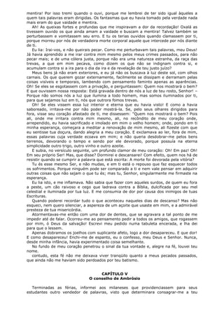 mentira! Por isso tremi quando o ouvi, porque me lembrei de ter sido igual àqueles a
quem tais palavras eram dirigidas. Os fantasmas que eu havia tomado pela verdade nada
mais eram do que vaidade e mentira.
Ah! As queixas fortes e profundas que me inspiravam a dor da recordação! Oxalá as
tivessem ouvido os que ainda amam a vaidade e buscam a mentira! Talvez também se
perturbassem e vomitassem seu erro. E tu os terias ouvidos quando clamassem por ti,
porque morreu por nós de verdadeira morte corporal aquele que intercede por nós diante
de ti.
Eu lia: Irai-vos, e não queirais pecar. Como me perturbavam tais palavras, meu Deus!
Já havia aprendido a me irar contra mim mesmo pelos meus crimes passados, para não
pecar mais; e de uma cólera justa, porque não era uma natureza estranha, da raça das
trevas, a que em mim pecava, como dizem os que não se indignam contra si, e
acumulam contra si a ira para o dia da ira e da revelação de teu justo juízo?
Meus bens já não eram exteriores, e eu já não os buscava à luz deste sol, com olhos
carnais. Os que querem gozar externamente, facilmente se dissipam e derramam pelas
coisas visíveis e temporais, lambendo com pensamento faminto apenas as aparências.
Oh! Se eles se esgotassem com a privação, e perguntassem: Quem nos mostrará o bem?
E que ouvissem nossa resposta: Está gravada dentro de nós a luz de teu rosto, Senhor! –
Porque não somos nós a luz que ilumina a todo homem, mas somos iluminados por ti,
para que sejamos luz em ti, nós que outrora fomos trevas.
Oh! Se eles vissem essa luz interior e eterna que eu havia visto! E como a havia
saboreado, irritava-me por não poder mostrá-la. Se, pelo seus olhares dirigidos para
fora, visse seu coração afastado de ti, me dissessem: "Quem nos mostrará o bem? Pois
ali, onde me irritara contra mim mesmo, ali, no recôndito de meu coração onde,
arrependido, eu havia sacrificado e imolado em mim o velho homem; onde, pondo em ti
minha esperança, começara a meditar a renovação de mim mesmo, ali fizeste com que
eu sentisse tua doçura, dando alegria a meu coração. E exclamava ao ler, fora de mim,
essas palavras cuja verdade ecoava em mim; e não queria desdobrar-me pelos bens
terrenos, devorando o tempo e sendo por ele devorado, porque possuía na eterna
simplicidade outro trigo, outro vinho e outro azeite.
E subia, no versículo seguinte, um profundo clamor de meu coração: Oh! Em paz! Oh!
Em seu próprio Ser! Mas, que disse? Dormirei e descansarei! Com efeito, quem nos há de
resistir quando se cumprir a palavra que está escrita: A morte foi devorada pela vitória?
Tu és esse mesmo Ser, e não mudas, e em ti está o repouso que faz esquecer todos
os sofrimentos. Porque ninguém pode ser comparado a ti e nem vale pensar em adquirir
outras coisas que não sejam o que tu és; mas tu, Senhor, singularmente me firmaste na
esperança.
Eu lia isto, e me inflamava. Não sabia que fazer com aqueles surdos, de quem eu fora
a peste, um cão raivoso e cego que ladrava contra a Bíblia, dulcificada por seu mel
celestial e iluminada por tua luz. E me consumia de dor por causa dos inimigos de tuas
Escrituras.
Quando poderei recordar tudo o que aconteceu naqueles dias de descanso? Mas não
esqueci, nem quero silenciar, a aspereza de um açoite que usaste em mim, e a admirável
presteza de tua misericórdia.
Atormentavas-me então com uma dor de dentes, que se agravara a tal ponto de me
impedir até de falar. Ocorreu-me ao pensamento pedir a todos os amigos, que rogassem
por mim, ó Deus da salvação! Escrevi meu pedido numa tabuleta encerada, e lha dei
para que o lessem.
Apenas dobramos os joelhos com suplicante afeto, logo a dor desapareceu. E que dor!
E como desapareceu! Enchi-me de espanto, eu o confesso, meu Deus e Senhor. Nunca,
desde minha infância, havia experimentado coisa semelhante.
No fundo de meu coração penetrou o sinal da tua vontade e, alegre na fé, louvei teu
nome.
contudo, esta fé não me deixava viver tranqüilo quanto a meus pecados passados,
que ainda não me haviam sido perdoados por teu batismo.
CAPÍTULO V
O conselho de Ambrósio
Terminadas as férias, informei aos milaneses que providenciassem para seus
estudantes outro vendedor de palavras, visto que determinara consagrar-me a teu

 