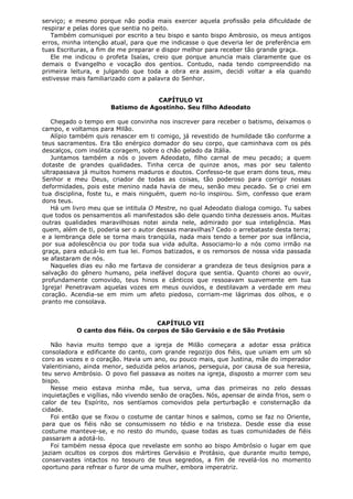 serviço; e mesmo porque não podia mais exercer aquela profissão pela dificuldade de
respirar e pelas dores que sentia no peito.
Também comuniquei por escrito a teu bispo e santo bispo Ambrosio, os meus antigos
erros, minha intenção atual, para que me indicasse o que deveria ler de preferência em
tuas Escrituras, a fim de me preparar e dispor melhor para receber tão grande graça.
Ele me indicou o profeta Isaías, creio que porque anuncia mais claramente que os
demais o Evangelho e vocação dos gentios. Contudo, nada tendo compreendido na
primeira leitura, e julgando que toda a obra era assim, decidi voltar a ela quando
estivesse mais familiarizado com a palavra do Senhor.
CAPÍTULO VI
Batismo de Agostinho. Seu filho Adeodato
Chegado o tempo em que convinha nos inscrever para receber o batismo, deixamos o
campo, e voltamos para Milão.
Alípio também quis renascer em ti comigo, já revestido de humildade tão conforme a
teus sacramentos. Era tão enérgico domador do seu corpo, que caminhava com os pés
descalços, com insólita coragem, sobre o chão gelado da Itália.
Juntamos também a nós o jovem Adeodato, filho carnal de meu pecado; a quem
dotaste de grandes qualidades. Tinha cerca de quinze anos, mas por seu talento
ultrapassava já muitos homens maduros e doutos. Confesso-te que eram dons teus, meu
Senhor e meu Deus, criador de todas as coisas, tão poderoso para corrigir nossas
deformidades, pois este menino nada havia de meu, senão meu pecado. Se o criei em
tua disciplina, foste tu, e mais ninguém, quem no-lo inspirou. Sim, confesso que eram
dons teus.
Há um livro meu que se intitula O Mestre, no qual Adeodato dialoga comigo. Tu sabes
que todos os pensamentos ali manifestados são dele quando tinha dezesseis anos. Muitas
outras qualidades maravilhosas notei ainda nele, admirado por sua inteligência. Mas
quem, além de ti, poderia ser o autor dessas maravilhas? Cedo o arrebataste desta terra;
e a lembrança dele se torna mais tranqüila, nada mais tendo a temer por sua infância,
por sua adolescência ou por toda sua vida adulta. Associamo-lo a nós como irmão na
graça, para educá-lo em tua lei. Fomos batizados, e os remorsos de nossa vida passada
se afastaram de nós.
Naqueles dias eu não me fartava de considerar a grandeza de teus desígnios para a
salvação do gênero humano, pela inefável doçura que sentia. Quanto chorei ao ouvir,
profundamente comovido, teus hinos e cânticos que ressoavam suavemente em tua
Igreja! Penetravam aquelas vozes em meus ouvidos, e destilavam a verdade em meu
coração. Acendia-se em mim um afeto piedoso, corriam-me lágrimas dos olhos, e o
pranto me consolava.
CAPÍTULO VII
O canto dos fiéis. Os corpos de São Gervásio e de São Protásio
Não havia muito tempo que a igreja de Milão começara a adotar essa prática
consoladora e edificante do canto, com grande regozijo dos fiéis, que uniam em um só
coro as vozes e o coração. Havia um ano, ou pouco mais, que Justina, mãe do imperador
Valentiniano, ainda menor, seduzida pelos arianos, perseguia, por causa de sua heresia,
teu servo Ambrósio. O povo fiel passava as noites na igreja, disposto a morrer com seu
bispo.
Nesse meio estava minha mãe, tua serva, uma das primeiras no zelo dessas
inquietações e vigílias, não vivendo senão de orações. Nós, apensar de ainda frios, sem o
calor de teu Espírito, nos sentíamos comovidos pela perturbação e consternação da
cidade.
Foi então que se fixou o costume de cantar hinos e salmos, como se faz no Oriente,
para que os fiéis não se consumissem no tédio e na tristeza. Desde esse dia esse
costume manteve-se, e no resto do mundo, quase todas as tuas comunidades de fiéis
passaram a adotá-lo.
Foi também nessa época que revelaste em sonho ao bispo Ambrósio o lugar em que
jaziam ocultos os corpos dos mártires Gervásio e Protásio, que durante muito tempo,
conservastes intactos no tesouro de teus segredos, a fim de revelá-los no momento
oportuno para refrear o furor de uma mulher, embora imperatriz.

 