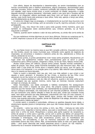 Com efeito, depois de descobertos e desenterrados, ao serem transladados com as
honras convenientes para a basílica ambrosiana, alguns possessos, atormentados pelos
espíritos imundos, foram curados, conforme confissão dos próprios demônios. Também
um cidadão, cego havia muitos anos, e muito conhecido na cidade, perguntou a razão
daquele alvoroço e alegria populares; informado, pediu a seu guia que o levasse até ás
relíquias. Lá chegando, obteve permissão para tocar com um lenço o ataúde de teus
santos, cuja morte havia sido preciosa a teus olhos. Feito isto, aplicou o lenço aos olhos,
que imediatamente se abriram.
A noticia do milagre logo se propagou, e imediatamente se ouviram teus louvores com
fervor, e o coração de tua inimiga, sem se converter à tua fé, reprimiu contudo o furor da
perseguição.
Graças te dou, meu Deus! De onde e para onde guiaste minha memória, para que
também te confessasse estes acontecimentos que, embora grandes, eu já havia
esquecido e omitido?
Todavia, quando assim exalava o odor de teus perfumes, eu ainda não corria atrás de
ti.
Eis que redobrava minhas lágrimas ao ouvir teus cânticos. Outrora eu suspirava por ti,
e enfim respirava o pouco ar de uma choça de feno (alusão ao profeta Isaias,40,6)
CAPÍTULO VIII
Mônica
Tu, que fazes morar na mesma casa os que têm coração unânime, trouxeste pra junto
de nós Evódio, jovem de nosso município que, militando como agente de negócios do
imperador, se convertera e recebera o batismo antes de nós, abandonara a milícia do
século, alistando-se na tua.
Estávamos juntos, e juntos pensávamos viver nosso santo propósito. Buscávamos um
lugar onde nos pudéssemos instalar mais comodamente para te servir e juntos
rumávamos para a África quando, chegando a Óstia, na foz do Tibre, faleceu minha mãe.
Muitas coisas passo em silêncio, porque tenho pressa. Recebe minhas confissões e
ações de graças, meu Deus, pelas inúmeras bondades que não menciono aqui. Mas não
quero calar o que brota de minha alma a respeito desta tua serva, que me gerou na
carne para a luz temporal, e no coração para a luz eterna. Não referirei suas qualidades,
nem a si mesma se havia educado.
Foste tu quem a educaste, nem seu pai, nem sua mãe sabiam o que viriam a ser
aquela a quem geraram. A disciplina de teu Cristo, a doutrina de teu Filho único
educaram-na em teu temor em uma família fiel, digno membro de tua Igreja.
Nem ela mesma enaltecia o zelo da mãe em educá-la, quanto o de uma velha serva,
que carregara seu pai quando menino, como hoje as meninas maiores costumam
carregar as crianças, às costas.
Estas recordações, sua idade avançada e hábitos exemplares lhe asseguravam
naquela casa cristã o respeito de seus amos. Ela própria cuidava solicitamente das
meninas que lhe haviam sido confiadas, ora repreendendo-as quando fosse o caso, com
santa e enérgica severidade, ora instruindo-as com discreta prudência. Afora do horário
em que tomavam uma sóbria refeição à mesa de seus pais, ainda que tivessem muita
sede, nem água permitia que elas bebessem, precavendo com isso um mau costume. E
acrescentava este sábio aviso: "Agora bebeis água, porque não tendes como beber
vinho; mas quando estiverdes casadas, donas da despensa e da adega, deixareis a água,
mas continuará o hábito de beber".
E unindo assim o conselho à autoridade, refreava os apetites daquela tenra idade, e
acostumava aquelas jovens à temperança, para que não tivesse desejo do que não lhes
convinha.
No entanto – como tua serva me contou a mim, seu filho – insinuou-se nela certo
gosto pelo vinho. Julgando-a menina sóbria, seus pais a escolheram, como era costume,
para tirar o vinho do tonel. Mergulhava a caneca pela parte superior do recipiente e,
antes de passar o vinho para a garrafa, sorvia com a ponta dos lábios um pouquinho;
era-lhe impossível beber mais, porque o vinho lhe repugnava. Não fazia isto movida pela
inclinação à embriaguez, mas pela exuberância juvenil, que se manifestava em
movimentos, em brincadeiras, e que na meninice costumam ser reprimidos pela
autoridade severa dos mais velhos. Mas, acrescentando todos os dias uns goles àqueles
goles – pois quem descuida das coisas pequenas pouco a pouco cai nas maiores –
acostumou-se a esvaziar avidamente copos quase cheios de vinho puro.

 