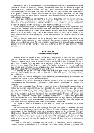 Onde estava então a prudente anciã, e sua severa proibição? Mas que remédio curaria
um mal oculto se tua medicina, Senhor, não velasse sobre nós? Na ausência do pai, da
mãe e das amas, estavas lá tu que nos criaste, que nos chamas, e que por meio dos que
nos educam fazes o bem para a salvação das almas. Que fizeste então, meu Deus? Como
a socorreste? Como a curaste? Fizeste sair de outra pessoa, segundo tuas secretas
providências, um sarcasmo duro e pungente como ferro medicinal, para curar de um só
golpe aquela gangrena.
A criada que costumava acompanhá-la à adega, discutindo com sua jovem senhora,
como às vezes acontece, estando as duas a sós, lançou-lhe em rosto sua intemperança,
chamando-a insultuosamente de bêbada. Ferida por esse sarcasmo, a jovem reconheceu
a fealdade daquele hábito, reprovou-o, e no mesmo instante o abandonou.
Assim como muitas vezes as lisonjas dos amigos nos pervertem, assim os insultos dos
inimigos nos corrigem. Mas não é o bem que nos fazem por seu intermédio que retribuis,
mas a intenção com que o fazem. Aquela criada zangada pretendia ofender sua jovem
senhora, e não corrigi-la; e se o fez às escondidas foi só por força da circunstância do
lugar e tempo, ou para que não viesse a sofrer por denunciar tão tarde o costume de sua
senhora.
Mas, tu, Senhor, governador do céu e da terra, que desvias para teus desígnios as
águas da torrente e regulas o curso turbulento dos séculos, curaste a loucura de uma
alma com a insânia de outra. Por isso ninguém, ao considerar o caso, atribua a seu poder
pessoal o mérito de ter corrigido com suas palavras a alguém cuja emenda deseja
conseguir.
CAPÍTULO IX
Esposa e mãe exemplar
Educada assim na modéstia e na temperança, mais sujeita a seus pais pela tua mão
que por seus pais a ti, logo que chegou à idade núbil, foi dada em matrimônio a um
homem, a quem serviu como a senhor. Procurou conquistá-lo para ti, falando-lhe de ti
com suas virtudes, com as quais tu a tornavas bela e reverentemente amável e
admirável ante seus olhos. Suportou suas infidelidades conjugais com tanta paciência,
que jamais teve com ele a menor briga por isso, pois esperava que tua misericórdia viria
sobre ele, e que lhe trouxesse, com a fé, a castidade.
Seu marido, se de um lado era sumamente afetuoso, por outro era extremamente
colérico, mas ela tinha o cuidado de não contrariá-lo nem com ações, nem com palavras,
se o visse irado.
Logo que o via calmo e sossegado, oportunamente, mostrava-lhe o que havia feito, se
por acaso se tivesse irritado desmedidamente.
Muitas senhoras, embora tendo maridos mais calmos, traziam no rosto as marcas das
pancadas que as desfiguravam. Conversando entre amigas, lamentavam a conduta dos
maridos.
Minha mãe reprovava-lhes a língua e, como por gracejo, lembrava-lhes que, desde a
leitura do contrato matrimonial, deviam considerá-lo como documento que as tornava
servas, e portanto proibia-lhes de serem altivas com seus senhores. Essas senhoras, que
conheciam o mau gênio de seu marido, admiravam-se de que jamais ninguém tivesse
ouvido ou percebido qualquer indício que Patrício maltratasse a mulher, nem sequer que
algum dia tivessem brigado por questões domésticas. E como lhe pedissem
confidencialmente a razão disso, minha mãe expunha-lhes seu agir habitual, como acima
mencionei. Algumas, após experimentar, punham-no em prática e davam-lhe graças; as
que não a imitavam continuavam a sofrer humilhações e violências.
Sua sogra, a princípio irritara-se contra ela por causa dos mexericos de criadas
malévolas.
Mas conseguiu conquistá-la com respeito, contínua tolerância e mansidão, que ela
mesma, espontaneamente, denunciou ao filho as línguas intrigantes das criadas, que
perturbavam a paz doméstica entre ela e a nora, e pediu que as castigasse. Ele, em
obediência à mãe, para manter a disciplina familiar e a harmonia entre os seus, mandou
açoitar as acusadas, segundo a vontade da acusante; e esta prometeu-lhes ainda que
esse era o prêmio que devia esperar quem, querendo agradá-la, lhe dissesse mal da
nora. E ninguém mais se atreveu a fazê-lo, e viveram as duas em doce e memorável
harmonia.
A esta tua boa serva, em cujo seio me criaste, ó meu deus, minha misericórdia,
dotaste de outra grande virtude: a de intervir como pacificadora, sempre que podia, nas

 
