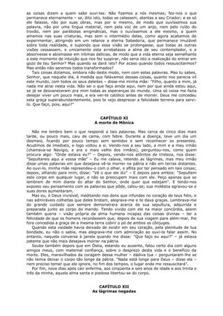 as coisas dizem a quem sabe ouvi-las: Não fizemos a nós mesmas; fez-nos o que
permanece eternamente – se, dito isto, todas se calassem, atentas a seu Criador; e se só
ele falasse, não por suas obras, mas por si mesmo, de modo que ouvíssemos sua
palavra, não por uma língua material, nem pela voz de um anjo, nem pelo ruído do
trovão, nem por parábolas enigmáticas, mas o ouvíssemos a ele mesmo, a quem
amamos nas suas criaturas, mas sem o intermédio delas, como agora acabamos de
experimentar, atingindo em um relance a eterna Sabedoria, que permanece imutável
sobre toda realidade, e supondo que essa visão se prolongasse, que todas as outras
visões cessassem, e unicamente esta arrebatasse a alma de seu contemplador, e a
absorvesse e abismasse em íntimas delícias, de modo que a vida eterna seja semelhante
a este momento de intuição que nos fez suspirar, não seria isto a realização do entrar em
gozo de teu Senhor? Mas quando se dará isto? Por acaso quando todos ressuscitarmos?
Mas então não seremos todos transformados?
Tais coisas dizíamos, embora não deste modo, nem com estas palavras. Mas tu sabes,
Senhor, que naquele dia, à medida que falávamos dessas coisas, quanto nos parecia vil
este mundo, com todos os seus deleites – disse-me minha mãe: "Filho, quanto a mim, já
nada me atrai nesta vida. Não sei o que faço ainda aqui, nem por que ainda estou aqui,
se já se desvaneceram pra mim todas as esperanças do mundo. Uma só coisa me fazia
desejar viver um pouco mais, e era ver-te católico antes de morrer. Deus me concedeu
esta graça superabundantemente, pois te vejo desprezar a felicidade terrena para servilo. Que faço, pois, aqui?"
CAPÍTULO XI
A morte de Mônica
Não me lembro bem o que respondi a tais palavras. Mas cerca de cinco dias mais
tarde, ou pouco mais, caiu de cama, com febre. Durante a doença, teve um dia um
desmaio, ficando por pouco tempo sem sentidos e sem reconhecer os presentes.
Acudimos de imediato, e logo voltou a si. Vendo-nos a seu lado, a mim e a meu irmão
(chamava-se Navígio, e era o mais velho dos irmãos), perguntou-nos, como quem
procura algo: "Onde estava eu?" – Depois, vendo-nos atônitos de tristeza, nos disse:
"Sepultareis aqui a vossa mãe" – Eu me calava, retendo as lágrimas, mas meu irmão
disse umas palavras em que desejava vê-la morrer na pátria e não em terras distantes.
Ao ouvi-lo, minha mãe repreendeu-o com o olhar, e aflita por ter pensado em tais coisas;
depois, olhando para mim, disse: "Vê o que ele diz" – E depois para ambos: "Sepultem
este corpo em qualquer lugar, e não se preocupem mais com ele. Peço apenas que se
lembrem de mim diante do altar do Senhor, onde quer que estejam". E tendo-nos
exposto seu pensamento com as palavras que pôde, calou-se; sua moléstia agravou-se e
suas dores aumentaram.
Mas eu, ó Deus invisível, meditando nos dons que infundes no coração de teus fiéis, e
nas admiráveis colheitas que deles brotam, alegrava-me e te dava graças. Lembrava-me
do grande cuidado que sempre demonstrara acerca de sua sepultura, adquirida e
preparada junto ao corpo do marido. Tendo vivido com ele na maior concórdia, assim
também queria – visão própria da alma humana incapaz das coisas divinas – ter a
felicidade de que os homens recordassem que, depois de sua viagem para além-mar, lhe
fora concedida a graça de a mesma terra cobrir o pó de ambos os cônjuges.
Quando esta vaidade havia deixado de existir em seu coração, pela plenitude de tua
bondade, eu não o sabia, mas alegrava-me com admiração ao ouvi-la falar assim. No
entanto, naquela conversa à janela quando me disse: "Que faço eu aqui?" – já estava
patente que não mais desejava morrer na pátria.
Soube também depois que em Óstia, estando eu ausente, falou certo dia com alguns
amigos meus, com maternal confiança, sobre o desprezo desta vida e o benefício da
morte. Eles, maravilhados da coragem dessa mulher – dádiva tua – perguntaram-lhe se
não temia deixar o corpo tão longe da pátria. "Nada está longe para Deus – disse ela –
nem preciso temer que ele ignore, no fim dos tempos, o lugar onde me ressuscitará".
Por fim, nove dias após cair enferma, aos cinqüenta e seis anos de idade e aos trinta e
três da minha, aquela alma santa e piedosa libertou-se do corpo.
CAPÍTULO XII
As lágrimas negadas

 