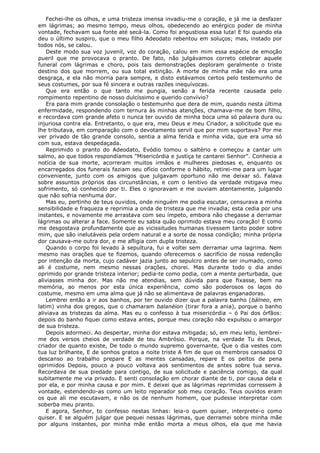 Fechei-lhe os olhos, e uma tristeza imensa invadiu-me o coração, e já me ia desfazer
em lágrimas; ao mesmo tempo, meus olhos, obedecendo ao enérgico poder de minha
vontade, fechavam sua fonte até secá-la. Como foi angustiosa essa luta! E foi quando ela
deu o último suspiro, que o meu filho Adeodato rebentou em soluços; mas, instado por
todos nós, se calou.
Deste modo sua voz juvenil, voz do coração, calou em mim essa espécie de emoção
pueril que me provocava o pranto. De fato, não julgávamos correto celebrar aquele
funeral com lágrimas e choro, pois tais demonstrações deploram geralmente o triste
destino dos que morrem, ou sua total extinção. A morte de minha mãe não era uma
desgraça, e ela não morria para sempre, e disto estávamos certos pelo testemunho de
seus costumes, por sua fé sincera e outras razões inequívocas.
Que era então o que tanto me pungia, senão a ferida recente causada pelo
rompimento repentino de nosso dulcíssimo e querido convívio?
Era para mim grande consolação o testemunho que dera de mim, quando nesta última
enfermidade, respondendo com ternura às minhas atenções, chamava-me de bom filho,
e recordava com grande afeto o nunca ter ouvido de minha boca uma só palavra dura ou
injuriosa contra ela. Entretanto, o que era, meu Deus e meu Criador, a solicitude que eu
lhe tributava, em comparação com o devotamento servil que por mim suportava? Por me
ver privado de tão grande consolo, sentia a alma ferida e minha vida, que era uma só
com sua, estava despedaçada.
Reprimido o pranto do Adeodato, Evódio tomou o saltério e começou a cantar um
salmo, ao que todos respondíamos "Misericórdia e justiça te cantarei Senhor". Conhecia a
notícia de sua morte, acorreram muitos irmãos e mulheres piedosas e, enquanto os
encarregados dos funerais faziam seu ofício conforme o hábito, retirei-me para um lugar
conveniente, junto com os amigos que julgavam oportuno não me deixar só. Falava
sobre assuntos próprios das circunstâncias, e com o lenitivo da verdade mitigava meu
sofrimento, só conhecido por ti. Eles o ignoravam e me ouviam atentamente, julgando
que não sofria nenhuma dor.
Mas eu, pertinho de teus ouvidos, onde ninguém me podia escutar, censurava a minha
sensibilidade e fraqueza e reprimia a onda de tristeza que me invadia; esta cedia por uns
instantes, e novamente me arrastava com seu ímpeto, embora não chegasse a derramar
lágrimas ou alterar a face. Somente eu sabia quão oprimido estava meu coração! E como
me desgostava profundamente que as vicissitudes humanas tivessem tanto poder sobre
mim, que são inelutáveis pela ordem natural e a sorte de nossa condição; minha própria
dor causava-me outra dor, e me afligia com dupla tristeza.
Quando o corpo foi levado à sepultura, fui e voltei sem derramar uma lagrima. Nem
mesmo nas orações que te fizemos, quando oferecemos o sacrifício de nossa redenção
por intenção da morta, cujo cadáver jazia junto ao sepulcro antes de ser inumado, como
ali é costume, nem mesmo nessas orações, chorei. Mas durante todo o dia andei
oprimido por grande tristeza interior; pedia-te como podia, com a mente perturbada, que
aliviasses minha dor. Mas não me atendias, sem dúvida para que fixasse, bem na
memória, ao menos por esta única experiência, como são poderosos os laços do
costume, mesmo em uma alma que já não se alimentava de palavras enganadoras.
Lembrei então a ir aos banhos, por ter ouvido dizer que a palavra banho (bálneo, em
latim) vinha dos gregos, que o chamaram balanéion (tirar fora a ania), porque o banho
aliviava as tristezas da alma. Mas eu o confesso à tua misericórdia – ó Pai dos órfãos:
depois do banho fiquei como estava antes, porque meu coração não expulsou o amargor
de sua tristeza.
Depois adormeci. Ao despertar, minha dor estava mitigada; só, em meu leito, lembreime dos versos cheios de verdade de teu Ambrósio. Porque, na verdade Tu és Deus,
criador de quanto existe, De todo o mundo supremo governante, Que o dia vestes com
tua luz brilhante, E de sonhos gratos a noite triste A fim de que os membros cansados O
descanso ao trabalho prepare E as mentes cansadas, repare E os peitos de pena
oprimidos Depois, pouco a pouco voltava aos sentimentos de antes sobre tua serva.
Recordava de sua piedade para contigo, de sua solicitude e paciência comigo, da qual
subitamente me via privado. E senti consolação em chorar diante de ti, por causa dela e
por ela, e por minha causa e por mim. E deixei que as lágrimas reprimidas corressem à
vontade, estendendo-as como um leito reparador sob meu coração. Teus ouvidos eram
os que ali me escutavam, e não os de nenhum homem, que pudesse interpretar com
soberba meu pranto.
E agora, Senhor, to confesso nestas linhas: leia-o quem quiser, interprete-o como
quiser. E se alguém julgar que pequei nessas lágrimas, que derramei sobre minha mãe
por alguns instantes, por minha mãe então morta a meus olhos, ela que me havia

 