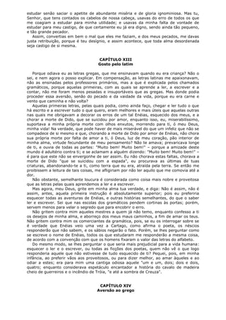 estudar senão saciar o apetite de abundante miséria e de gloria ignominiosa. Mas tu,
Senhor, que tens contados os cabelos de nossa cabeça, usavas do erro de todos os que
me coagiam a estudar para minha utilidade; e usavas da minha falta de vontade de
estudar para meu castigo, de que certamente eu já era digno, sendo ainda tão pequeno,
e tão grande pecador.
Assim, convertias em bem o mal que eles me faziam, e dos meus pecados, me davas
justa retribuição, porque é teu desígnio, e assim acontece, que toda alma desordenada
seja castigo de si mesma.
CAPÍTULO XIII
Gosto pelo latim
Porque odiava eu as letras gregas, que me ensinavam quando eu era criança? Não o
sei, e nem agora o posso explicar. Em compensação, as letras latinas me apaixonavam,
não as ensinadas pelos professores primários, mas a que é explicada pelos chamados
gramáticos, porque aquelas primeiras, com as quais se aprende a ler, a escrever e a
contar, não me foram menos pesadas e insuportáveis que as gregas. Mas donde podia
proceder essa aversão, senão do pecado e da vaidade da vida, porque eu era carne e
vento que caminha e não volta?
Aquelas primeiras letras, pelas quais podia, como ainda faço, chegar e ler tudo o que
há escrito e a escrever tudo o que quero, eram melhores e mais úteis que aquelas outras
nas quais me obrigavam a decorar os erros de um tal Enéias, esquecido dos meus, e a
chorar a morte de Dido, que se suicidou por amor, enquanto isso, eu, miserabilíssimo,
suportava a minha própria morte com olhos enxutos, morrendo para ti, ó meu Deus,
minha vida! Na verdade, que pode haver de mais miserável do que um infeliz que não se
compadece de si mesmo e que, chorando a morte de Dido por amor de Enéias, não chora
sua própria morte por falta de amor a ti, ó Deus, luz de meu coração, pão interior de
minha alma, virtude fecundante de meu pensamento? Não te amava; prevaricava longe
de ti, e ouvia de todas as partes: "Muito bem! Muito bem!" – porque a amizade deste
mundo é adultério contra ti; e se aclamam a alguém dizendo: "Muito bem! Muito bem!" –
é para que este não se envergonhe de ser assim. Eu não chorava estas faltas, chorava a
morte de Dido "que se suicidou com a espada", eu procurava as últimas de tuas
criaturas, abandonando-te a ti, como terra que eu era, atraída pela terra. Se então me
proibissem a leitura de tais coisas, me afligiriam por não ler aquilo que me comovia até a
dor.
Não obstante, semelhante loucura é considerada como coisa mais nobre e proveitosa
que as letras pelas quais aprendemos a ler e a escrever.
Mas agora, meu Deus, grite em minha alma tua verdade, e diga: Não é assim, não é
assim, antes, aquela primeira instrução é absolutamente superior; pois eu preferiria
esquecer todas as aventuras de Enéias, e outras histórias semelhantes, do que o saber
ler e escrever. Sei que nas escolas dos gramáticos pendem cortinas às portas; porém,
servem menos para velar o segredo que para encobrir o erro.
Não gritem contra mim aqueles mestres a quem já não temo, enquanto confesso a ti
os desejos de minha alma, e aborreço dos meus maus caminhos, a fim de amar os teus.
Não gritem contra mim os comerciantes da gramática, pois, se eu os interrogar sobre se
é verdade que Enéias veio uma vez a Cartago, como afirma o poeta, os néscios
responderão que não sabem, e os sábios negarão o fato. Porém, se lhes perguntar como
se escreve o nome de Enéias, todos os que estudaram me responderão a mesma coisa,
de acordo com a convenção com que os homens fixaram o valor das letras do alfabeto.
Do mesmo modo, se lhes perguntar o que seria mais prejudicial para a vida humana:
esquecer o ler e o escrever, ou todas as ficções dos poetas, quem não vê o que logo
responderia aquele que não estivesse de tudo esquecido de ti? Pequei, pois, em minha
infância, ao preferir vãos aos proveitosos, ou para dizer melhor, ao amar àqueles e ao
odiar a estes; era para mim uma cantiga odiosa aquele "um e um, dois; dois e dois,
quatro; enquanto considerava espetáculo encantador a história do cavalo de madeira
cheio de guerreiros e o incêndio de Tróia, "e até a sombra de Creuza".
CAPÍTULO XIV
Aversão ao grego

 