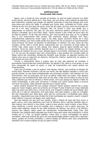 chorado tantos anos para que eu vivesse aos teus olhos, não se ria. Antes, é grande sua
caridade, chore por meus pecados diante de ti, Pai de todos os irmãos de teu Cristo!
CAPÍTULO XIII
Preces pela mãe morta
Agora, com a ferida do meu coração já sanada, na qual se podia censurar um afeto
muito carnal, derramo diante de ti, meu Deus, por tua serva, outra espécie de lágrimas,
bem diferentes, aquelas que brotam do espírito comovido à vista dos perigos que corre
toda alma que morre em Adão. É verdade que minha mãe, vivificada em Cristo, antes
mesmo de ser livre dos laços da carne, viveu de tal modo, que teu nome era louvado em
sua fé e em seus costumes. Contudo, não me atrevo a dizer que desde que a
regeneraste no batismo não saiu de sua boca nenhuma palavra contrária à tua lei.
Porque a Verdade, que é teu Filho, disse: "Quem chamar a seu irmão de louco será réu
do fogo da geena". Ai da vida dos homens, por mais louvável que seja, se tu a julgares
sem a tua misericórdia! Mas porque não examinas nossos pecados com rigor,
confiadamente esperamos tomar lugar a teu lado. Quem enumera diante de ti seus
próprios méritos, que mais expõe senão teus dons? Oh! Se os homens se reconhecessem
como homens! Se quem se glorifica se glorificasse no Senhor! Por isso, Deus de meu
coração, minha vida e minha gloria, esquecendo por um momento as boas ações de
minha mãe, pelas quais te dou graças com alegria, peço-te agora perdão por seus
pecados. Ouve-me pelos méritos daquele que é o médico de nossas feridas, que foi
suspenso do madeiro da cruz e que, sentado agora à tua direita, intercede por nós junto
a ti. Eu sei que ela sempre agiu com misericórdia, e que perdoou de coração todas as
faltas contra ela cometidas; perdoa-lhe também suas dívidas, se algumas contraiu em
tantos anos que se seguiram ao batismo. Perdoa-lhe, Senhor, perdoa-lhe, te suplico, e
não entres em juízo com ela.
Triunfe a misericórdia sobre a justiça pois as tuas são palavras de verdade, e
prometeste misericórdia aos misericordiosos. Se alguém o foi, deve-o à tua graça, tu que
tens compaixão de quem te apraz, e usas de misericórdia com quem queres ser
misericordioso.
Creio que já fizeste o que te suplico, mas desejo, Senhor, que acolhas os desejos de
minha boca. Estando iminente o dia de sua morte, ela não desejou sepultar o corpo com
grande pompa, ou que fosse embalsamado com preciosos aromas, nem desejou um rico
monumento, nem se preocupou em tê-lo na pátria. Nada disto nos pediu, mas desejou
apenas que nos lembrássemos dela ante do teu altar, onde servira todos os dias de sua
vida, sabendo que nele se oferece a vítima santa, com cujo sangue se destrói o libelo de
nossa condenação, e pelo qual vencemos o inimigo que conta nossas faltas e procura
com que nos acusar, nada achando naquele que é nossa vitória.
Quem poderá devolver-lhe seu sangue inocente? Quem poderá restituir-lhe o preço
pago por nosso resgate, para nos arrancar ao inimigo? A este mistério de nossa redenção
ligou tua serva sua alma com o vínculo da fé. que ninguém a afaste de tua proteção. Que
entre ela e ti não se interponha, nem pela força, nem pelo engano, o leão ou o dragão.
Ela não responderá que nada deve, para não ser convencida e arrebatada pelo astuto
acusador, responderá que suas dívidas lhe foram perdoadas por aquele a quem ninguém
pode restituir o que por nós pagou sem nada dever.
Que ela repouse em paz com seu marido, antes e depois do qual não teve outro; a
quem serviu, com uma paciência cujo fruto te oferecia, para o ganhar também para ti.
Mas inspira, meu Senhor e meu Deus, inspira a teus servos, meus irmãos, a teus filhos,
meus senhores, a quem sirvo de coração, com a palavra e com a pena, para que, ao
lerem estas páginas, diante do teu altar lembrem de Mônica, tua serva, e de Patrício,
outrora seu esposo, pelos quais me introduziste misteriosamente nesta vida. Que
lembrem com piedoso afeto daqueles que foram meus pais nesta vida transitória, e meus
irmãos em ti, ó Pai, na Igreja Católica, nossa mãe, e meus concidadãos na eterna
Jerusalém, pela qual suspira teu povo em sua peregrinação desde a saída até o regresso.
Assim, graças às minhas confissões, o último desejo de Mônica será mais amplamente
satisfeito com muitas orações do que só pelas minhas.

 