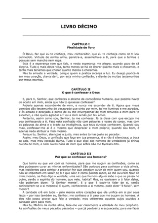 LIVRO DÉCIMO

CAPÍTULO I
Finalidade do livro
Ó Deus, faz que eu te conheça, meu conhecedor, que eu te conheça como de ti sou
conhecido. Virtude de minha alma, penetra-a, assemelha-a a ti, para que a tenhas e
possuas sem mancha nem ruga.
Esta é a esperança com que falo, e nesta esperança me alegro, quando gozo de sã
alegria. Tudo o mais desta vida, tanto menos se há de chorar quanto mais o choramos, e
tanto mais teríamos que chorar quanto menos o choramos.
Mas tu amaste a verdade, porque quem a pratica alcança a luz. Eu desejo praticá-la
em meu coração, diante de ti, por esta minha confissão, e diante de muitas testemunhas
por meus escritos.
CAPÍTULO II
O que é confessar a Deus
E, para ti, Senhor, que conheces o abismo da consciência humana, que poderia haver
de oculto em mim, ainda que não to quisesse confessar?
Poderia apenas esconder-te de mim, e nunca me esconder de ti. Agora que meus
gemidos dão testemunho do desagrado que sinto por mim, tu me iluminas e me agradas,
e és amado e desejado a ponto de eu me envergonhar de mim renuncio a mim para te
escolher, e não quero agradar a ti ou a mim senão por teu amor.
Portanto, assim como sou, Senhor, tu me conheces. Já te disse com que escopo me
vou confessando a ti. Faço esta confissão não com palavras e vozes do corpo, mas com
as palavras da alma e o brado da inteligência, que teus ouvidos conhecem. Quando sou
mau, confessar-me ai é o mesmo que desprezar a mim próprio; quando sou bom, é
apenas nada atribuir a mim mesmo.
Porque tu, Senhor, abençoas o justo, mas antes tornas justo ao pecador.
Assim, meu Deus, a confissão que faço em tua presença, é e não é silenciosa; a boca
se cala, mas meu coração clama. Tudo o que digo aos homens de verdadeiro já tinhas
ouvido de mim, e nem ouves nada de mim que antes não me tivesses dito.
CAPÍTULO III
Por que se confessar aos homens?
Que tenho eu que ver com os homens, para que me ouçam as confissões, como se
eles pudessem curar as minhas enfermidades? São curiosos para conhecer a vida alheia,
mas indolentes para corrigir a própria! Por que desejam ouvir de mim quem sou, quando
não se importam em saber de ti o que são? E como podem saber, ao me ouvirem falar de
mim mesmo, se lhes digo a verdade, uma vez que homem algum sabe o que se passa no
outro, senão o espírito do homem, que nele, habita? Mas, se ouvissem a ti falar deles,
não poderiam dizer: "O Senhor mente". E o que é ouvir-te falar de si, senão
conhecerem-se a si mesmos? E quem, conhecendo a si mesmo, pode dizer "é falso", sem
mentir?
A caridade crê em tudo – pelo menos entre corações que ela unifica em si por seus
laços – por isso também eu, Senhor, me confesso a ti para que me ouçam os homens. A
eles não posso provar que falo a verdade; mas crêem-me aqueles cujos ouvidos a
caridade abre para mim.
Mas tu, Médico da minha alma, faze-me ver claramente a utilidade de meu propósito.
As confissões de meus pecados passados – que já perdoaste e esqueceste, para me fazer

 