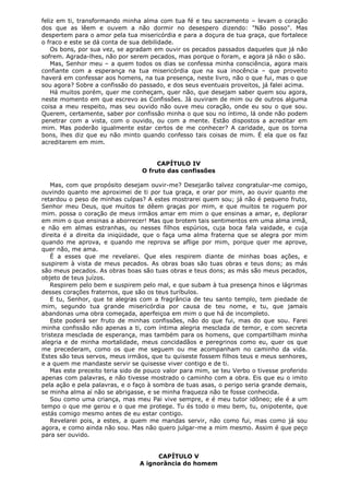 feliz em ti, transformando minha alma com tua fé e teu sacramento – levam o coração
dos que as lêem e ouvem a não dormir no desespero dizendo: "Não posso". Mas
despertem para o amor pela tua misericórdia e para a doçura de tua graça, que fortalece
o fraco e este se dá conta de sua debilidade.
Os bons, por sua vez, se agradam em ouvir os pecados passados daqueles que já não
sofrem. Agrada-lhes, não por serem pecados, mas porque o foram, e agora já não o são.
Mas, Senhor meu – a quem todos os dias se confessa minha consciência, agora mais
confiante com a esperança na tua misericórdia que na sua inocência – que proveito
haverá em confessar aos homens, na tua presença, neste livro, não o que fui, mas o que
sou agora? Sobre a confissão do passado, e dos seus eventuais proveitos, já falei acima.
Há muitos porém, quer me conheçam, quer não, que desejam saber quem sou agora,
neste momento em que escrevo as Confissões. Já ouviram de mim ou de outros alguma
coisa a meu respeito, mas seu ouvido não ouve meu coração, onde eu sou o que sou.
Querem, certamente, saber por confissão minha o que sou no íntimo, lá onde não podem
penetrar com a vista, com o ouvido, ou com a mente. Estão dispostos a acreditar em
mim. Mas poderão igualmente estar certos de me conhecer? A caridade, que os torna
bons, lhes diz que eu não minto quando confesso tais coisas de mim. É ela que os faz
acreditarem em mim.
CAPÍTULO IV
O fruto das confissões
Mas, com que propósito desejam ouvir-me? Desejarão talvez congratular-me comigo,
ouvindo quanto me aproximei de ti por tua graça, e orar por mim, ao ouvir quanto me
retardou o peso de minhas culpas? A estes mostrarei quem sou; já não é pequeno fruto,
Senhor meu Deus, que muitos te dêem graças por mim, e que muitos te roguem por
mim. possa o coração de meus irmãos amar em mim o que ensinas a amar, e, deplorar
em mim o que ensinas a aborrecer! Mas que brotem tais sentimentos em uma alma irmã,
e não em almas estranhas, ou nesses filhos espúrios, cuja boca fala vaidade, e cuja
direita é a direita da iniqüidade, que o faça uma alma fraterna que se alegra por mim
quando me aprova, e quando me reprova se aflige por mim, porque quer me aprove,
quer não, me ama.
É a esses que me revelarei. Que eles respirem diante de minhas boas ações, e
suspirem à vista de meus pecados. As obras boas são tuas obras e teus dons; as más
são meus pecados. As obras boas são tuas obras e teus dons; as más são meus pecados,
objeto de teus juízos.
Respirem pelo bem e suspirem pelo mal, e que subam à tua presença hinos e lágrimas
desses corações fraternos, que são os teus turíbulos.
E tu, Senhor, que te alegras com a fragrância de teu santo templo, tem piedade de
mim, segundo tua grande misericórdia por causa de teu nome, e tu, que jamais
abandonas uma obra começada, aperfeiçoa em mim o que há de incompleto.
Este poderá ser fruto de minhas confissões, não do que fui, mas do que sou. Farei
minha confissão não apenas a ti, com íntima alegria mesclada de temor, e com secreta
tristeza mesclada de esperança, mas também para os homens, que compartilham minha
alegria e de minha mortalidade, meus concidadãos e peregrinos como eu, quer os que
me precederam, como os que me seguem ou me acompanham no caminho da vida.
Estes são teus servos, meus irmãos, que tu quiseste fossem filhos teus e meus senhores,
e a quem me mandaste servir se quisesse viver contigo e de ti.
Mas este preceito teria sido de pouco valor para mim, se teu Verbo o tivesse proferido
apenas com palavras, e não tivesse mostrado o caminho com a obra. Eis que eu o imito
pela ação e pela palavras, e o faço à sombra de tuas asas, o perigo seria grande demais,
se minha alma aí não se abrigasse, e se minha fraqueza não te fosse conhecida.
Sou como uma criança, mas meu Pai vive sempre, e é meu tutor idôneo; ele é a um
tempo o que me gerou e o que me protege. Tu és todo o meu bem, tu, onipotente, que
estás comigo mesmo antes de eu estar contigo.
Revelarei pois, a estes, a quem me mandas servir, não como fui, mas como já sou
agora, e como ainda não sou. Mas não quero julgar-me a mim mesmo. Assim é que peço
para ser ouvido.
CAPÍTULO V
A ignorância do homem

 