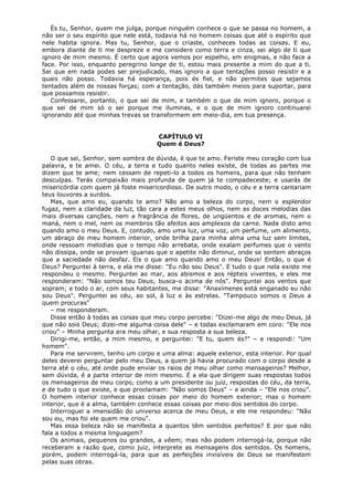 És tu, Senhor, quem me julga, porque ninguém conhece o que se passa no homem, a
não ser o seu espírito que nele está, todavia há no homem coisas que até o espírito que
nele habita ignora. Mas tu, Senhor, que o criaste, conheces todas as coisas. E eu,
embora diante de ti me despreze e me considere como terra e cinza, sei algo de ti que
ignoro de mim mesmo. É certo que agora vemos por espelho, em enigmas, e não face a
face. Por isso, enquanto peregrino longe de ti, estou mais presente a mim do que a ti.
Sei que em nada podes ser prejudicado, mas ignoro a que tentações posso resistir e a
quais não posso. Todavia há esperança, pois és fiel, e não permites que sejamos
tentados além de nossas forças; com a tentação, dás também meios para suportar, para
que possamos resistir.
Confessarei, portanto, o que sei de mim, e também o que de mim ignoro, porque o
que sei de mim só o sei porque me iluminas, e o que de mim ignoro continuarei
ignorando até que minhas trevas se transformem em meio-dia, em tua presença.
CAPÍTULO VI
Quem é Deus?
O que sei, Senhor, sem sombra de dúvida, é que te amo. Feriste meu coração com tua
palavra, e te amei. O céu, a terra e tudo quanto neles existe, de todas as partes me
dizem que te ame; nem cessam de repeti-lo a todos os homens, para que não tenham
desculpas. Terás compaixão mais profunda de quem já te compadeceste; e usarás de
misericórdia com quem já foste misericordioso. De outro modo, o céu e a terra cantariam
teus louvores a surdos.
Mas, que amo eu, quando te amo? Não amo a beleza do corpo, nem o esplendor
fugaz, nem a claridade da luz, tão cara a estes meus olhos, nem as doces melodias das
mais diversas canções, nem a fragrância de flores, de ungüentos e de aromas, nem o
maná, nem o mel, nem os membros tão afeitos aos amplexos da carne. Nada disto amo
quando amo o meu Deus. E, contudo, amo uma luz, uma voz, um perfume, um alimento,
um abraço de meu homem interior, onde brilha para minha alma uma luz sem limites,
onde ressoam melodias que o tempo não arrebata, onde exalam perfumes que o vento
não dissipa, onde se provam iguarias que o apetite não diminui, onde se sentem abraços
que a saciedade não desfaz. Eis o que amo quando amo o meu Deus! Então, o que é
Deus? Perguntei à terra, e ela me disse: "Eu não sou Deus". E tudo o que nela existe me
respondeu o mesmo. Perguntei ao mar, aos abismos e aos répteis viventes, e eles me
responderam: "Não somos teu Deus; busca-o acima de nós". Perguntei aos ventos que
sopram; e todo o ar, com seus habitantes, me disse: "Anaxímenes está enganado eu não
sou Deus". Perguntei ao céu, ao sol, à luz e às estrelas. "Tampouco somos o Deus a
quem procuras"
– me responderam.
Disse então à todas as coisas que meu corpo percebe: "Dizei-me algo de meu Deus, já
que não sois Deus; dizei-me alguma coisa dele" – e todas exclamaram em coro: "Ele nos
criou" – Minha pergunta era meu olhar, e sua resposta a sua beleza.
Dirigi-me, então, a mim mesmo, e perguntei: "E tu, quem és?" – e respondi: "Um
homem".
Para me servirem, tenho um corpo e uma alma: aquele exterior, esta interior. Por qual
deles deverei perguntar pelo meu Deus, a quem já havia procurado com o corpo desde a
terra até o céu, até onde pude enviar os raios de meu olhar como mensageiros? Melhor,
sem dúvida, é a parte interior de mim mesmo. É a ela que dirigem suas respostas todos
os mensageiros de meu corpo, como a um presidente ou juiz, respostas do céu, da terra,
e de tudo o que existe, e que proclamam: "Não somos Deus" – e ainda – "Ele nos criou".
O homem interior conhece essas coisas por meio do homem exterior; mas o homem
interior, que é a alma, também conhece essas coisas por meio dos sentidos do corpo.
Interroguei a imensidão do universo acerca de meu Deus, e ele me respondeu: "Não
sou eu, mas foi ele quem me criou".
Mas essa beleza não se manifesta a quantos têm sentidos perfeitos? E por que não
fala a todos a mesma linguagem?
Os animais, pequenos ou grandes, a vêem; mas não podem interrogá-la, porque não
receberam a razão que, como juiz, interprete as mensagens dos sentidos. Os homens,
porém, podem interrogá-la, para que as perfeições invisíveis de Deus se manifestem
pelas suas obras.

 