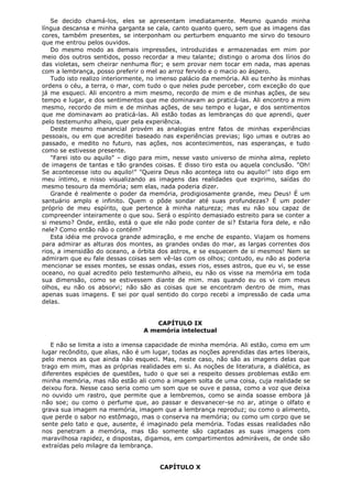 Se decido chamá-los, eles se apresentam imediatamente. Mesmo quando minha
língua descansa e minha garganta se cala, canto quanto quero, sem que as imagens das
cores, também presentes, se interponham ou perturbem enquanto me sirvo do tesouro
que me entrou pelos ouvidos.
Do mesmo modo as demais impressões, introduzidas e armazenadas em mim por
meio dos outros sentidos, posso recordar a meu talante; distingo o aroma dos lírios do
das violetas, sem cheirar nenhuma flor; e sem provar nem tocar em nada, mas apenas
com a lembrança, posso preferir o mel ao arroz fervido e o macio ao áspero.
Tudo isto realizo interiormente, no imenso palácio da memória. Ali eu tenho às minhas
ordens o céu, a terra, o mar, com tudo o que neles pude perceber, com exceção do que
já me esqueci. Ali encontro a mim mesmo, recordo de mim e de minhas ações, de seu
tempo e lugar, e dos sentimentos que me dominavam ao praticá-las. Ali encontro a mim
mesmo, recordo de mim e de minhas ações, de seu tempo e lugar, e dos sentimentos
que me dominavam ao praticá-las. Ali estão todas as lembranças do que aprendi, quer
pelo testemunho alheio, quer pela experiência.
Deste mesmo manancial provém as analogias entre fatos de minhas experiências
pessoais, ou em que acreditei baseado nas experiências previas; ligo umas e outras ao
passado, e medito no futuro, nas ações, nos acontecimentos, nas esperanças, e tudo
como se estivesse presente.
"Farei isto ou aquilo" – digo para mim, nesse vasto universo de minha alma, repleto
de imagens de tantas e tão grandes coisas. E disso tiro esta ou aquela conclusão. "Oh!
Se acontecesse isto ou aquilo!" "Queira Deus não aconteça isto ou aquilo!" isto digo em
meu íntimo, e nisso visualizando as imagens das realidades que exprimo, saídas do
mesmo tesouro da memória; sem elas, nada poderia dizer.
Grande é realmente o poder da memória, prodigiosamente grande, meu Deus! É um
santuário amplo e infinito. Quem o pôde sondar até suas profundezas? É um poder
próprio de meu espírito, que pertence à minha natureza; mas eu não sou capaz de
compreender inteiramente o que sou. Será o espírito demasiado estreito para se conter a
si mesmo? Onde, então, está o que ele não pode conter de si? Estaria fora dele, e não
nele? Como então não o contém?
Esta idéia me provoca grande admiração, e me enche de espanto. Viajam os homens
para admirar as alturas dos montes, as grandes ondas do mar, as largas correntes dos
rios, a imensidão do oceano, a órbita dos astros, e se esquecem de si mesmos! Nem se
admiram que eu fale dessas coisas sem vê-las com os olhos; contudo, eu não as poderia
mencionar se esses montes, se essas ondas, esses rios, esses astros, que eu vi, se esse
oceano, no qual acredito pelo testemunho alheio, eu não os visse na memória em toda
sua dimensão, como se estivessem diante de mim. mas quando eu os vi com meus
olhos, eu não os absorvi; não são as coisas que se encontram dentro de mim, mas
apenas suas imagens. E sei por qual sentido do corpo recebi a impressão de cada uma
delas.
CAPÍTULO IX
A memória intelectual
E não se limita a isto a imensa capacidade de minha memória. Ali estão, como em um
lugar recôndito, que alias, não é um lugar, todas as noções aprendidas das artes liberais,
pelo menos as que ainda não esqueci. Mas, neste caso, não são as imagens delas que
trago em mim, mas as próprias realidades em si. As noções de literatura, a dialética, as
diferentes espécies de questões, tudo o que sei a respeito desses problemas estão em
minha memória, mas não estão ali como a imagem solta de uma coisa, cuja realidade se
deixou fora. Nesse caso seria como um som que se ouve e passa, como a voz que deixa
no ouvido um rastro, que permite que a lembremos, como se ainda soasse embora já
não soe; ou como o perfume que, ao passar e desvanecer-se no ar, atinge o olfato e
grava sua imagem na memória, imagem que a lembrança reproduz; ou como o alimento,
que perde o sabor no estômago, mas o conserva na memória; ou como um corpo que se
sente pelo tato e que, ausente, é imaginado pela memória. Todas essas realidades não
nos penetram a memória, mas tão somente são captadas as suas imagens com
maravilhosa rapidez, e dispostas, digamos, em compartimentos admiráveis, de onde são
extraídas pelo milagre da lembrança.
CAPÍTULO X

 