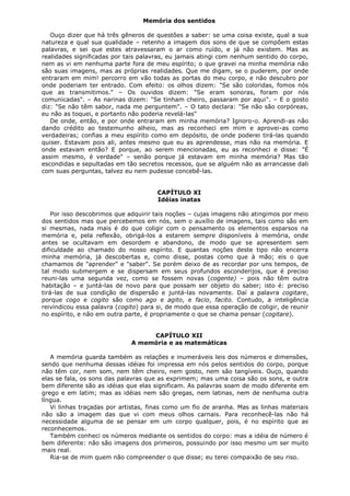 Memória dos sentidos
Ouço dizer que há três gêneros de questões a saber: se uma coisa existe, qual a sua
natureza e qual sua qualidade – retenho a imagem dos sons de que se compõem estas
palavras, e sei que estes atravessaram o ar como ruído, e já não existem. Mas as
realidades significadas por tais palavras, eu jamais atingi com nenhum sentido do corpo,
nem as vi em nenhuma parte fora de meu espírito; o que gravei na minha memória não
são suas imagens, mas as próprias realidades. Que me digam, se o puderem, por onde
entraram em mim! percorro em vão todas as portas do meu corpo, e não descubro por
onde poderiam ter entrado. Com efeito: os olhos dizem: "Se são coloridas, fomos nós
que as transmitimos." – Os ouvidos dizem: "Se eram sonoras, foram por nós
comunicadas". – As narinas dizem: "Se tinham cheiro, passaram por aqui". – E o gosto
diz: "Se não têm sabor, nada me perguntem". – O tato declara: "Se não são corpóreas,
eu não as toquei, e portanto não poderia revelá-las"
De onde, então, e por onde entraram em minha memória? Ignoro-o. Aprendi-as não
dando crédito ao testemunho alheio, mas as reconheci em mim e aprovei-as como
verdadeiras; confias a meu espírito como em depósito, de onde poderei tirá-las quando
quiser. Estavam pois ali, antes mesmo que eu as aprendesse, mas não na memória. E
onde estavam então? E porque, ao serem mencionadas, eu as reconheci e disse: "É
assim mesmo, é verdade" – senão porque já estavam em minha memória? Mas tão
escondidas e sepultadas em tão secretos recessos, que se alguém não as arrancasse dali
com suas perguntas, talvez eu nem pudesse concebê-las.
CAPÍTULO XI
Idéias inatas
Por isso descobrimos que adquirir tais noções – cujas imagens não atingimos por meio
dos sentidos mas que percebemos em nós, sem o auxílio de imagens, tais como são em
si mesmas, nada mais é do que coligir com o pensamento os elementos esparsos na
memória e, pela reflexão, obrigá-los a estarem sempre disponíveis à memória, onde
antes se ocultavam em desordem e abandono, de modo que se apresentem sem
dificuldade ao chamado do nosso espírito. E quantas noções deste tipo não encerra
minha memória, já descobertas e, como disse, postas como que à mão; eis o que
chamamos de "aprender" e "saber". Se porém deixo de as recordar por uns tempos, de
tal modo submergem e se dispersam em seus profundos esconderijos, que é preciso
reuni-las uma segunda vez, como se fossem novas (cogente) – pois não têm outra
habitação – e juntá-las de novo para que possam ser objeto do saber; isto é: preciso
tirá-las de sua condição de dispersão e juntá-las novamente. Daí a palavra cogitare,
porque cogo e cogito são como ago e agito, e facio, facito. Contudo, a inteligência
reivindicou essa palavra (cogito) para si, de modo que essa operação de coligir, de reunir
no espírito, e não em outra parte, é propriamente o que se chama pensar (cogitare).
CAPÍTULO XII
A memória e as matemáticas
A memória guarda também as relações e inumeráveis leis dos números e dimensões,
sendo que nenhuma dessas idéias foi impressa em nós pelos sentidos do corpo, porque
não têm cor, nem som, nem têm cheiro, nem gosto, nem são tangíveis. Ouço, quando
elas se fala, os sons das palavras que as exprimem; mas uma coisa são os sons, e outra
bem diferente são as idéias que elas significam. As palavras soam de modo diferente em
grego e em latim; mas as idéias nem são gregas, nem latinas, nem de nenhuma outra
língua.
Vi linhas traçadas por artistas, finas como um fio de aranha. Mas as linhas materiais
não são a imagem das que vi com meus olhos carnais. Para reconhecê-las não há
necessidade alguma de se pensar em um corpo qualquer, pois, é no espírito que as
reconhecemos.
Também conheci os números mediante os sentidos do corpo: mas a idéia de número é
bem diferente: não são imagens dos primeiros, possuindo por isso mesmo um ser muito
mais real.
Ria-se de mim quem não compreender o que disse; eu terei compaixão de seu riso.

 