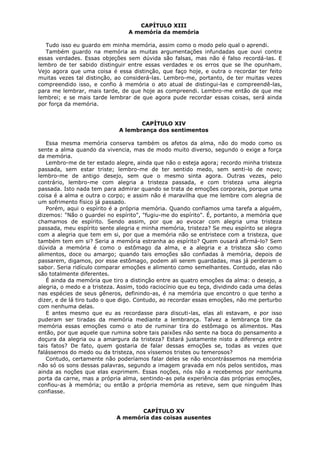CAPÍTULO XIII
A memória da memória
Tudo isso eu guardo em minha memória, assim como o modo pelo qual o aprendi.
Também guardo na memória as muitas argumentações infundadas que ouvi contra
essas verdades. Essas objeções sem dúvida são falsas, mas não é falso recordá-las. E
lembro de ter sabido distinguir entre essas verdades e os erros que se lhe opunham.
Vejo agora que uma coisa é essa distinção, que faço hoje, e outra o recordar ter feito
muitas vezes tal distinção, ao considerá-las. Lembro-me, portanto, de ter muitas vezes
compreendido isso, e confio à memória o ato atual de distingui-las e compreendê-las,
para me lembrar, mais tarde, de que hoje as compreendi. Lembro-me então de que me
lembrei; e se mais tarde lembrar de que agora pude recordar essas coisas, será ainda
por força da memória.
CAPÍTULO XIV
A lembrança dos sentimentos
Essa mesma memória conserva também os afetos da alma, não do modo como os
sente a alma quando da vivencia, mas de modo muito diverso, segundo o exige a força
da memória.
Lembro-me de ter estado alegre, ainda que não o esteja agora; recordo minha tristeza
passada, sem estar triste; lembro-me de ter sentido medo, sem senti-lo de novo;
lembro-me de antigo desejo, sem que o mesmo sinta agora. Outras vezes, pelo
contrário, lembro-me com alegria a tristeza passada, e com tristeza uma alegria
passada. Isto nada tem para admirar quando se trata de emoções corporais, porque uma
coisa é a alma e outra o corpo; e assim não é maravilha que me lembre com alegria de
um sofrimento físico já passado.
Porém, aqui o espírito é a própria memória. Quando confiamos uma tarefa a alguém,
dizemos: "Não o guardei no espírito", "fugiu-me do espírito". É, portanto, a memória que
chamamos de espírito. Sendo assim, por que ao evocar com alegria uma tristeza
passada, meu espírito sente alegria e minha memória, tristeza? Se meu espírito se alegra
com a alegria que tem em si, por que a memória não se entristece com a tristeza, que
também tem em si? Seria a memória estranha ao espírito? Quem ousará afirmá-lo? Sem
dúvida a memória é como o estômago da alma, e a alegria e a tristeza são como
alimentos, doce ou amargo; quando tais emoções são confiadas à memória, depois de
passarem, digamos, por esse estômago, podem ali serem guardadas, mas já perderam o
sabor. Seria ridículo comparar emoções e alimento como semelhantes. Contudo, elas não
são totalmente diferentes.
É ainda da memória que tiro a distinção entre as quatro emoções da alma: o desejo, a
alegria, o medo e a tristeza. Assim, todo raciocínio que eu teça, dividindo cada uma delas
nas espécies de seus gêneros, definindo-as, é na memória que encontro o que tenho a
dizer, e de lá tiro tudo o que digo. Contudo, ao recordar essas emoções, não me perturbo
com nenhuma delas.
E antes mesmo que eu as recordasse para discuti-las, elas ali estavam, e por isso
puderam ser tiradas da memória mediante a lembrança. Talvez a lembrança tire da
memória essas emoções como o ato de ruminar tira do estômago os alimentos. Mas
então, por que aquele que rumina sobre tais paixões não sente na boca do pensamento a
doçura da alegria ou a amargura da tristeza? Estará justamente nisto a diferença entre
tais fatos? De fato, quem gostaria de falar dessas emoções se, todas as vezes que
falássemos do medo ou da tristeza, nos víssemos tristes ou temerosos?
Contudo, certamente não poderíamos falar deles se não encontrássemos na memória
não só os sons dessas palavras, segundo a imagem gravada em nós pelos sentidos, mas
ainda as noções que elas exprimem. Essas noções, nós não a recebemos por nenhuma
porta da carne, mas a própria alma, sentindo-as pela experiência das próprias emoções,
confiou-as à memória; ou então a própria memória as reteve, sem que ninguém lhas
confiasse.
CAPÍTULO XV
A memória das coisas ausentes

 