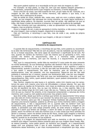 Mas quem poderá explicar se a recordação se faz por meio de imagens ou não?
Por exemplo: se digo pedra, ou digo sol, sem que tais objetos estejam presentes a
meus sentidos, certamente tenho suas imagens na memória, à minha disposição.
Evoco uma dor do corpo, que está ausente de mim, já que nada me dói. Contudo, se a
imagem da dor não estivesse em minha memória, não saberia o que dizia, e ao
raciocinar não a distinguiria do prazer.
Falo de saúde do corpo, estando são; neste caso, está em mim o próprio objeto. No
entanto, se sua imagem não estivesse em minha memória, de modo algum lembraria o
significado dessa palavra. Os doentes, ouvindo falar de saúde, não saberiam do que se
trata, não fosse o poder da memória a conservar a imagem da ausência da realidade.
Falo dos números com que calculamos, e eles se apresentam na memória, não suas
imagens, mas os próprios números.
Evoco a imagem do sol, e esta se apresenta à minha memória; e não evoco a imagem
de uma imagem, mas a própria imagem, disponível à recordação.
Falo em memória, e reconheço o que falo, mas de onde o sei, senão da própria
memória?
Estará ela presente a si própria por sua imagem, e não por si mesma?
CAPÍTULO XVI
A memória do esquecimento
E quando falo do esquecimento, e reconheço de que falo, como poderia eu reconhecêlo se dele não lembrasse? Não falo do som da palavra, mas da realidade que ela exprime.
Se eu a tivesse esquecido, não seria capaz de reconhecer o significado de tal som. Por
isso, quando me lembro da memória é por ela mesmo que se apresenta a mim; mas
quando me lembro do esquecimento, este e a memória estão presentes
simultaneamente: a memória, com que me recordo, e o esquecimento, de que me
recordo.
Mas, que é o esquecimento, senão falta de memória? E como pode ele estar presente
na minha lembrança. Se sua lembrança significa não lembrar? Mas se nos lembramos, o
guardamos na memória, e se nos é impossível reconhecer o que significa a palavra
esquecimento, quando a ouvimos, a não ser que dele nos lembremos, logo a memória é
a que retém o esquecimento. Ele está na memória, pois do contrário, nós o
esqueceríamos; mas, ele presente, nós nos esquecemos. Segue-se que ele não está
presente à memória por si mesmo, quando nos lembramos dele, mas por sua imagem.
Do contrário, o esquecimento não faria com que nos lembrássemos, mas com que nos
esquecêssemos. Mas, enfim, quem poderá descobrir, quem poderá compreender o modo
como isto se realiza?
Mas, Senhor, esgota-me esta busca e é, portanto, sobre mim mesmo que me canso;
tornei-me para mim mesmo uma terra de dificuldades e árduos labores. Por que não
exploro agora as regiões do firmamento, nem meço as distâncias dos astros, nem busco
as leis do equilíbrio da terra. Sou eu que me lembro, eu, o meu espírito. Não é de
admirar que esteja longe de mim tudo o que não sou eu. Todavia, que há mais perto de
mim do que eu mesmo? No entanto, é-me impossível compreender a natureza de minha
memória, sem a qual eu nem poderia pronunciar meu próprio nome.
Que direi então, desde que tenho a certeza que lembro do esquecimento? Diria talvez
que não está em minha memória o que recordo? Ou talvez direi que o esquecimento está
em minha memória, para que não o esqueça? Ambas hipóteses são grandes absurdos.
Vejamos uma terceira hipótese: poderei eu afirmar que minha memória retém a imagem
do esquecimento, e não o esquecimento em si, quando dele me lembro? Com que
fundamento, pois, poderei dizê-lo, se para que se grave na memória a imagem de um
objeto, é necessário que este esteja presente antes, de onde emana a imagem a ser
gravada? É assim que lembro de Cartago, e assim de todos os outros lugares por que
passei; assim me lembro do rosto dos homens que vi e das coisas que meus sentidos me
deram a conhecer; assim me lembro ainda da dor física, coisas cujas imagens a memória
fixou quando estavam presentes, para que eu as pudesse contemplar e repassar em
espírito, quando eu as evocasse na sua ausência.
Se, pois, é a imagem do esquecimento que está na memória, e não ele mesmo, é
evidente que nalgum momento esteve presente para que sua imagem fosse fixada. Mas,
se estava presente, como podia gravar na memória sua imagem, se o esquecimento
apaga com sua presença tudo o que lá está impresso? Contudo, seja qual for o
mecanismo desse fenômeno, e por mais incompreensível e inexplicável que seja, estou

 