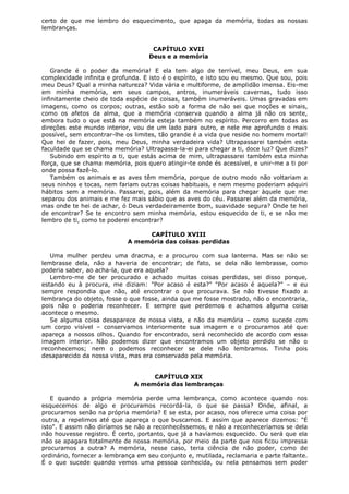 certo de que me lembro do esquecimento, que apaga da memória, todas as nossas
lembranças.
CAPÍTULO XVII
Deus e a memória
Grande é o poder da memória! E ela tem algo de terrível, meu Deus, em sua
complexidade infinita e profunda. E isto é o espírito, e isto sou eu mesmo. Que sou, pois
meu Deus? Qual a minha natureza? Vida vária e multiforme, de amplidão imensa. Eis-me
em minha memória, em seus campos, antros, inumeráveis cavernas, tudo isso
infinitamente cheio de toda espécie de coisas, também inumeráveis. Umas gravadas em
imagens, como os corpos; outras, estão sob a forma de não sei que noções e sinais,
como os afetos da alma, que a memória conserva quando a alma já não os sente,
embora tudo o que está na memória esteja também no espírito. Percorro em todas as
direções este mundo interior, vou de um lado para outro, e nele me aprofundo o mais
possível, sem encontrar-lhe os limites, tão grande é a vida que reside no homem mortal!
Que hei de fazer, pois, meu Deus, minha verdadeira vida? Ultrapassarei também esta
faculdade que se chama memória? Ultrapassa-la-ei para chegar a ti, doce luz? Que dizes?
Subindo em espírito a ti, que estás acima de mim, ultrapassarei também esta minha
força, que se chama memória, pois quero atingir-te onde és acessível, e unir-me a ti por
onde possa fazê-lo.
Também os animais e as aves têm memória, porque de outro modo não voltariam a
seus ninhos e tocas, nem fariam outras coisas habituais, e nem mesmo poderiam adquiri
hábitos sem a memória. Passarei, pois, além da memória para chegar àquele que me
separou dos animais e me fez mais sábio que as aves do céu. Passarei além da memória,
mas onde te hei de achar, ó Deus verdadeiramente bom, suavidade segura? Onde te hei
de encontrar? Se te encontro sem minha memória, estou esquecido de ti, e se não me
lembro de ti, como te poderei encontrar?
CAPÍTULO XVIII
A memória das coisas perdidas
Uma mulher perdeu uma dracma, e a procurou com sua lanterna. Mas se não se
lembrasse dela, não a haveria de encontrar; de fato, se dela não lembrasse, como
poderia saber, ao acha-la, que era aquela?
Lembro-me de ter procurado e achado muitas coisas perdidas, sei disso porque,
estando eu à procura, me diziam: "Por acaso é esta?" "Por acaso é aquela?" – e eu
sempre respondia que não, até encontrar o que procurava. Se não tivesse fixado a
lembrança do objeto, fosse o que fosse, ainda que me fosse mostrado, não o encontraria,
pois não o poderia reconhecer. E sempre que perdemos e achamos alguma coisa
acontece o mesmo.
Se alguma coisa desaparece de nossa vista, e não da memória – como sucede com
um corpo visível – conservamos interiormente sua imagem e o procuramos até que
apareça a nossos olhos. Quando for encontrado, será reconhecido de acordo com essa
imagem interior. Não podemos dizer que encontramos um objeto perdido se não o
reconhecemos; nem o podemos reconhecer se dele não lembramos. Tinha pois
desaparecido da nossa vista, mas era conservado pela memória.
CAPÍTULO XIX
A memória das lembranças
E quando a própria memória perde uma lembrança, como acontece quando nos
esquecemos de algo e procuramos recordá-la, o que se passa? Onde, afinal, a
procuramos senão na própria memória? E se esta, por acaso, nos oferece uma coisa por
outra, a repelimos até que apareça o que buscamos. E assim que aparece dizemos: "É
isto". E assim não diríamos se não a reconhecêssemos, e não a reconheceríamos se dela
não houvesse registro. É certo, portanto, que já a havíamos esquecido. Ou será que ela
não se apagara totalmente de nossa memória, por meio da parte que nos ficou impressa
procuramos a outra? A memória, nesse caso, teria ciência de não poder, como de
ordinário, fornecer a lembrança em seu conjunto e, mutilada, reclamaria e parte faltante.
É o que sucede quando vemos uma pessoa conhecida, ou nela pensamos sem poder

 