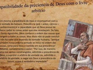 em mesmo a presciência de Deus é incompatível com a
e vontade do homem. Presciência (pré = antes; ciência =
conhecimento) é a capacidade que só Deus possui de
hecer todas as coisas antes que elas aconteçam. De fato,
a Santo Agostinho, Deus conhece a ordem das causas que
origem a todas as coisas. Mas disso não se pode concluir
não há nada que dependa da vontade humana, “porque
também nossa própria vontade se inclui na ordem das
causas, certa para Deus e contida em sua presciência”.
Adiante, complementa o autor: “Por isso, de maneira
uma nos vemos constrangidos, admitida a presciência de
Deus, a suprimir o arbítrio da vontade ou, admitido o
arbítrio da vontade, a negar em Deus a presciência do
futuro, o que é verdadeira impiedade”
 