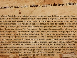 ara Santo Agostinho, nem todas as pessoas recebem a graça de Deus, mas apenas alguns
olhidos. É a doutrina de predestinação. Caberia, então, a pergunta: Afirma a necessidade
graça divina e a existência da predestinação não implica entrar em contradição com a tese
livre-arbítrio? Para Santo Agostinho, não. Isso porque, na visão do filósofo, mesmo com a
uda da graça divina, o homem é livre para escolher praticar o Bem ou o mal.Ela depende
mbém da vontade humana. Não fosse assim, não se poderia responsabilizar o homem pelo
ro ou pelo pecado. Como diz Santo Agostinho: “Assim, quando Deus castiga o pecador, o
que te parece que ele diz senão estas palavras: ‘Eu te castigo porque não usaste de tua
ntade livre para aquilo a que eu a concedi a ti’? Isto é, para agires com retidão. Por outro
o, se o homem carecesse do livre-arbítrio da vontade, como poderia existir esse bem, que
nsiste em manifestar a justiça, condenando os pecados e premiando as boas ações? Visto
que a conduta desse homem não seria pecado nem boa ação, caso não fosse voluntária.
ualmente o castigo, como a recompensa, seria injusto, se o homem não fosse dotado de
ntade livre. Ora, era preciso que a justiça estivesse presente no castigo e na recompensa,
orque aí está em dos bens cuja fonte é Deus”; Portanto, conclui o autor, “ era necessário
que Deus desse ao homem vontade livre”.
 