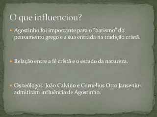  Agostinho foi importante para o “batismo” do
pensamento grego e a sua entrada na tradição cristã.
 Relação entre a fé cristã e o estudo da natureza.
 Os teólogos João Calvino e Cornelius Otto Jansenius
admitiram influência de Agostinho.
 