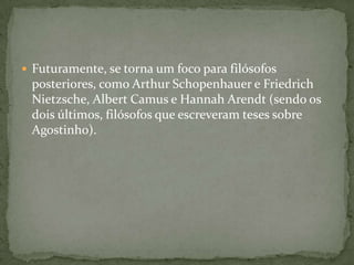  Futuramente, se torna um foco para filósofos
posteriores, como Arthur Schopenhauer e Friedrich
Nietzsche, Albert Camus e Hannah Arendt (sendo os
dois últimos, filósofos que escreveram teses sobre
Agostinho).
 