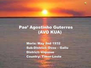 Pae’ Agostinho Guterres
        (AVO KUA)

  Moris: May 2nd 1932
  Sub-District: Ossu – Galiu
  District: Viqueue
  Country: Timor-Leste
 
