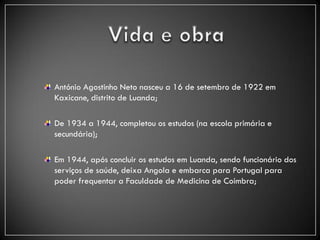 António Agostinho Neto nasceu a 16 de setembro de 1922 em
Kaxicane, distrito de Luanda;

De 1934 a 1944, completou os estudos (na escola primária e
secundária);

Em 1944, após concluir os estudos em Luanda, sendo funcionário dos
serviços de saúde, deixa Angola e embarca para Portugal para
poder frequentar a Faculdade de Medicina de Coimbra;
 