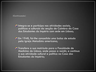 Integra-se e participa nas atividades sociais,
políticas e culturais da secção de Coimbra da Casa
dos Estudantes do Império com sede em Lisboa;

Em 1948, foi-lhe concedida uma bolsa de estudo
pela igreja Metodista americana;

Transfere a sua matrícula para a Faculdade de
Medicina de Lisboa, onde passa a residir, e continua
a sua atividade cultural e política na Casa dos
Estudantes do Império;
 