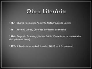1957 - Quatro Poemas de Agostinho Neto, Póvoa do Varzim

1961 - Poemas, Lisboa, Casa dos Estudantes do Império

1974 - Sagrada Esperança, Lisboa, Sá da Costa (inclui os poemas dos
dois primeiros livros)

1982 - A Renúncia Impossível, Luanda, INALD (edição póstuma)
 