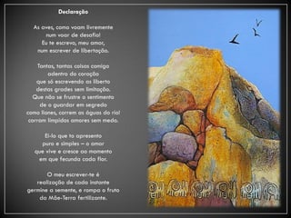 Declaração

  As aves, como voam livremente
      num voar de desafio!
     Eu te escrevo, meu amor,
   num escrever de libertação.

     Tantas, tantas coisas comigo
         adentro do coração
    que só escrevendo as liberto
    destas grades sem limitação.
   Que não se frustre o sentimento
      de o guardar em segredo
como liones, correm as águas do rio!
 corram límpidos amores sem medo.

      Ei-lo que to apresento
     puro e simples – o amor
   que vive e cresce ao momento
    em que fecunda cada flor.

       O meu escrever-te é
   realização de cada instante
germine a semente, e rompa o fruto
    da Mãe-Terra fertilizante.
 