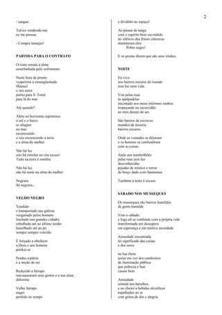 2
- sangue.
Talvez vendendo-me
eu me possua.
- Compra laranjas!
PARTIDA PARA O CONTRATO
O rosto retrata a alma
amarfanhada pelo sofrimento
Nesta hora de pranto
vespertina e ensangüentada
Manuel
o seu amor
partiu para S. Tomé
para lá do mar
Até quando?
Além no horizonte repentinos
o sol e o barco
se afogam
no mar
escurecendo
o céu escurecendo a terra
e a alma da mulher
Não há luz
não há estrelas no céu escuro
Tudo na terra é sombra
Não há luz
não há norte na alma da mulher
Negrura
Só negrura...
VELHO NEGRO
Vendido
e transportado nas galeras
vergastado pelos homens
linchado nas grandes cidades
esbulhado até ao último tostão
humilhado até ao pó
sempre sempre vencido
É forçado a obedecer
a Deus e aos homens
perdeu-se
Perdeu a pátria
e a noção de ser
Reduzido a farrapo
macaquearam seus gestos e a sua alma
diferente
Velho farrapo
negro
perdido no tempo
e dividido no espaço!
Ao passar de tanga
com o espírito bem escondido
no silêncio das frases côncavas
murmuram eles:
Pobre negro!
E os poetas dizem que são seus irmãos.
NOITE
Eu vivo
nos bairros escuros do mundo
sem luz nem vida.
Vou pelas ruas
às apalpadelas
encostado aos meus informes sonhos
tropeçando na escravidão
ao meu desejo de ser.
São bairros de escravos
mundos de miséria
bairros escuros.
Onde as vontades se diluíram
e os homens se confundiram
com as coisas.
Ando aos trambolhões
pelas ruas sem luz
desconhecidas
pejadas de mística e terror
de braço dado com fantasmas.
Também a noite é escura.
SÁBADO NOS MUSSEQUES
Os musseques são bairros humildes
de gente humilde
Vem o sábado
e logo ali se confunde com a própria vida
transformada em desespero
em esperança e em mística ansiedade
Ansiedade encontrada
no significado das coisas
e dos seres
na lua cheia
acesa em vez dos candeeiros
de iluminação pública
que pobreza e luar
casam bem
Ansiedade
sentida nos barulhos
e no cheiro a bebidas alcoólicas
espalhados no ar
com gritos de dor e alegria
 