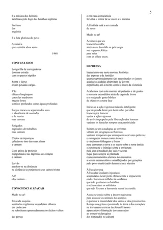 5
E a música dos homens
lambidos pelo fogo das batalhas inglórias
Sorrisos
dor
angústia
E a luta gloriosa do povo
A música
que a minha alma sente.
1948
CONTRATADOS
Longa fila de carregadores
domina estrada
com os passos rápidos
Sobre o dorso
levam pesadas cargas
Vão
olhares longínquos
corações medrosos
braços fortes
sorrisos profundos como águas profundas
Largos meses os separam dos seus
e vão cheios de saudades
e de receio
mas cantam
Fatigados
esgotados de trabalhos
mas cantam
Cheios de injustiças
caladas no imo das suas almas
e cantam
Com gritos de protesto
mergulhados nas lágrimas do coração
e cantam
La vão
perdem-se na distância
na distância se perdem os seus cantos tristes
Ah!
eles cantam...
CONSCIENCIALIZAÇÃO
Medo no ar!
Em cada esquina
sentinelas vigilantes incendeiam olhares
em cada casa
se substituem apressadamente os fechos velhos
das portas
e em cada consciência
fervilha o temor de se ouvir a si mesma
A História está a ser contada
de novo
Medo no ar!
Acontece que eu
homem humilde
ainda mais humilde na pele negra
me regresso África
para mim
com os olhos secos.
DEPRESSA
Impaciento-me nesta mornez histórica
das esperas e de lentidão
quando apressadamente são assassinados os justos
quando as cadeias abarrotam de jovens
espremidos até à morte contra o muro da violência
Acabemos com esta mornez de palavras e de gestos
e sorrisos escondidos atrás de capas de livros
e o resignado gesto bíblico
de oferecer a outra face
Inicie-se a ação vigorosa máscula inteligente
que responda dente por dente olho por olho
homem por homem
venha a ação vigorosa
do exército popular pela libertação dos homens
venham os furacões romper esta passividade
Soltem-se em catadupas as torrentes
vibrem em desgraças as florestas
venham temporais que arranquem as árvores pela raiz
e esmaguem tronco contra tronco
e vindimem folhagens e frutos
para derramar a seiva e os sucos sobre a terra úmida
e esborrache o inimigo sobre a terra pura
para que a maldade das suas vísceras
fique para sempre aí plantada
como monumentos eternos dos monstros
a serem escarnecidos e amaldiçoados por gerações
pelo povo martirizado durante cinco séculos
África gloriosa
África das seculares injustiças
acumuladas neste peito efervescente e impaciente
onde choram os milhões de soldados
que não ganharam as batalhas
e se lamentam os solitários
que não fizeram a harmonia numa luta unida
Atraia-se o raio sobre a árvore majestosa
para assustar os animais dos campos
e queimar a insantidade dos santos e dos preconceitos
Rompa aos gritos a juventude da terra e dos corações
na irreverente certeza do Amanhã nosso
apressando a libertação dos amarrados
ao tronco esclavagista
dos torturados no cárcere
 