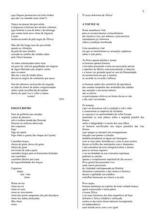 7
(que línguas pronunciais em mim irmãos
que não vos entendo neste ritmo?)
Nunca me pensei tão pervertido
ó impureza criminosa dos séculos coloniais
(que história é essa da lebre e da tartaruga
que contas neste novo ritmo de fogueira
à noite
minha avozinha de pele negra de África)
Mas não tão longe nem tão pervertido
quanto as vibrações
da pele do meu cérebro
esticada no tambor das minhas mãos
pela África humana
As mãos entrelaçadas sobre mim
em gozo de vida em gargalhadas em alegrias
de lagos libertados por amplos verdes
para os mares
dão-me o tom da minha áfrica
dos povos negros do continente que nasce
fora dos abismos escurecidos da negação
ao lado de ritmos de dedos congestionados
sobre a pele envelhecida do tambor
dentro do qual vivo e vibro e clamo:
avante!
1953
FOGO E RITMO
Sons de grilhetas nas estradas
cantos de pássaros
sob a verdura úmida das florestas
frescura na sinfonia adocicada
dos coquerais
fogo
fogo no capim
fogo sobre o quente das chapas do Cayatte
Caminhos largos
cheios de gente cheios de gente
cheios de gente
em êxodo de toda a parte
caminhos largos para os horizontes fechados
mas caminhos
caminhos abertos por cima
da impossibilidade dos braços.
Fogueiras
dança
tam - tam
ritmo
Ritmo na luz
ritmo na cor
ritmo no som
ritmo no movimento
ritmo nas gretas sangrentas dos pés descalços
ritmo nas unhas arrancadas
Mas ritmo
ritmo
Ó vozes dolorosas de África!
A VOZ IGUAL
Neste amanhecer vital
para os acontecimentos extraordinários
por montes e rios, por anharas e preconceitos
caminhamos já vitoriosos
sobre a condição moribunda
Uma amanhecer vital
em que se transformam as sensações orgânicas
sobre o solo pátrio
As flores apenas pétalas e aroma
os homens apenas homens
o lavrador possuindo a terra em associação perene
o operário da fábrica consciencialiando a máquina
e a nossa voz gritando igual no seio da Humanidade
na mesma hora em que a mentira
se esconde na covarde violência
os homens saídos dos cemitérios da ignorância
das ossadas insepultas dos arrabaldes das cidades
nas sanzalas e nas terras estéreis
são os eleitos
os participantes efetivos no festim da nova vida
e das suas vicissitudes
Os homens
cuja voz descansou sob a condição e sob o ódio
e construíram os impérios do Ocidente
as riquezas e as oportunidades da velha Europa
mantendo os seus pilares sobre a angústia pulsátil dos
braços
sobre a indignidade e a morte dos seus filhos
os homens sacrificados nos traços paralelos das vias
férreas
cujo sangue se encontra nas armagamassas
lançado com pontes e estradas
também prenderam as águas nas barragens
com as suas mãos formidáveis e com os seus mortos
deram ao brilho das metrópoles ouro e diamantes
e das entranhas da terra mungiram óleos e fartura
para os sorrisos ingratos
e na sua bondade na sua visionária esperança
pediram às estrelas
apenas o complemento espiritual do dia escravo
Povo genial heroicamente vivo
onde outros pereceram
de vitalidade inultrapassada na História
alimentou continentes e deu ritmos à América
deuses e agilidade nos estádios
centelhas luminosas na ciência e na arte
Povo negro
homens anônimos no espírito da triste vaidade branca
agora construindo a nossa pátria
a nossa África
e no traço luminoso dos dias magníficos de hoje
definem a África solidária e esforçada
contra os desvarios duma natureza incongruente
na independência
num mundo novo com a voz igual
 