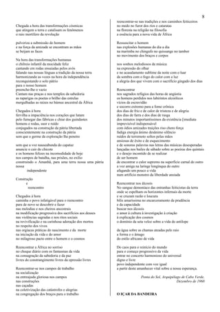 8
Chegada a hora das transformações cósmicas
que atingem a terra e catalisam os fenômenos
o raio mortífero da revolução
pulveriza a submissão do homem
e na força da amizade se encontram as mãos
se beijam as faces
Na hora das transformações humanas
o chilreio infantil da mocidade feliz
cantando em rodas ensaiadas pelos avós
falando nas nossas línguas a tradição da nossa terra
harmonizando as vozes na hora da independência
reconquistando o solo pátrio
para o nosso homem
preenche-lhe o vazio
Cantam nas praças e nos templos da sabedoria
as raparigas os poetas o brilho das estrelas
mergulhadas as raízes no húmus ancestral da África
Chegados à hora
fervilha a impaciência nos corações que lutam
pelo fumegar das fábricas e chiar dos guindastes
homens e rodas, suor e ruído
conjugados na construção da pátria libertada
conscientemente na construção da pátria
sem que o germe da exploração lhe penetre
sem que a voz nauseabunda do capataz
anuncie o cair do chicote
e os homens felizes na incomodidade de hoje
nos campos de batalha, nas prisões, no exílio
construindo o Amanhã, para uma terra nossa uma pátria
nossa
independente
Construção
e
reencontro
Chegados à hora
caminha o povo infatigável para o reencontro
para de novo se descobrir e fazer
nas melodias e nos cheiros ancestrais
na modificação progressiva dos sacrifícios aos deuses
nas violências sagradas e nos ritos sociais
na revivificação e na carinhosa adoração dos mortos
no respeito dos vivos
nas orgíacas práticas do nascimento e da morte
na iniciação da vida e do amor
no milagroso pacto entre o homem e o cosmos
Reencontrar a África no sorriso
no choque diário com os fantasmas da vida
na consagração da sabedoria e da paz
livres do constrangimento livres da opressão livres
Reencontrar-se nos campos de trabalho
na socialização
na entreajuda gloriosa nos campos
nas construções
nas caçadas
na coletivização das catástrofes e alegrias
na congregação dos braços para o trabalho
reencontrar-se nas tradições e nos caminhos feiticeiros
no medo no furor dos rios e cataratas
na floresta na religião na filosofia
a essência para a nova vida de África
Ressuscitar o homem
nas explosões humanas do dia a dia
na marimba no chingufo no quissange no tambor
no movimento dos braços e corpos
nos sonhos melodiosos da música
na expressão do olhar
e no acasalamento sublime da noite com o luar
da sombra com o fogo do calor com a luz
a alegria dos que vivem com o sacrifício gingado dos dias
Reencontrar
nos sagrados refúgios das horas de angústia
os homens perdidos nos labirintos alcoólicos
vícios da escravidão
e socorro extremo para a fome crônica
dos dias de frio e de calor de tristeza e de alegria
dos dias de farra e dos dias de rusga
dos minutos importantíssimos da existência [imediata
imprevisível indispensável
com ódios amizades traições riso choro força
fadiga energia ânimo desânimo silêncio
ruídos de terremoto soltos pelas mãos
ansiosas de êxito e de esquecimento
e de sonoras palavras nas letras das músicas desesperadas
lançadas nos bailes de sábado sobre as poeiras dos quintais
e o desejo incontido de se realizar
de ser homem
de encontrar o calor supremo na superfície carnal do outro
a voz amiga na laringe longínqua do outro
afagando um pouco a vida
num artifício monstro da liberdade ansiada
Reencontrar nos álcoois
No sangue demoníaco das entranhas feiticistas da terra
onde se espelham os horizontes infernais da morte
e se cruzam razão e loucura
bílis amaríssima no encarceramento da prudência
e da capacidade
buscar nos álcoois
o amor à cultura à investigação à criação
à explicação dos cosmos
o domínio da seta veloz sobre a vida do antílope
da água sobre as chamas ateadas pelo raio
a forma e o âmago
do estilo africano de vida
Do caos para o reinício do mundo
para o começo progressivo da vida
entrar no concerto harmonioso do universal
digno e livre
povo independente com voz igual
a partir deste amanhecer vital sobre a nossa esperança.
Ponta do Sol, Arquipélago de Cabo Verde,
Dezembro de 1960
O IÇAR DA BANDEIRA
 