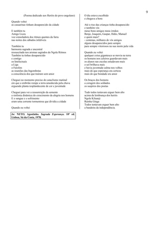 9
(Poema dedicado aos Heróis do povo angolano)
Quando voltei
as casuarinas tinham desaparecido da cidade
E também tu
Amigo Liceu
voz consoladora dos ritmos quentes da farra
nas noites dos sábados infalíveis
Também tu
harmonia sagrada e ancestral
ressuscitada nos aromas sagrados do Ngola Ritmos
Também tu tinhas desaparecido
e contigo
os Intelectuais
a Liga
o Farolim
as reuniões das Ingombotas
a consciência dos que traíram sem amor
Cheguei no momento preciso do cataclismo matinal
em que o embrião rompe a terra umedecida pela chuva
erguendo planta resplandecente de cor e juventude
Cheguei para ver a ressurreição da semente
a sinfonia dinâmica do crescimento da alegria nos homens
E o sangue e o sofrimento
eram uma corrente tormentosa que dividia a cidade
Quando eu voltei
O dia estava escolhido
e chegava a hora
Até o riso das crianças tinha desaparecido
e também vós
meus bons amigos meus irmãos
Benje, Joaquim, Gaspar, Ilídio, Manuel
e quem mais?
- centenas, milhares de vós amigos
alguns desaparecidos para sempre
para sempre vitoriosos na sua morte pela vida
Quando eu voltei
qualquer coisa gigantesca se movia na terra
os homens nos celeiros guardavam mais
os alunos nas escolas estudavam mais
o sol brilhava mais
e havia juventude calma nos velhos
mais do que esperança era certeza
mais do que bondade era amor
Os braços dos homens
a coragem dos soldados
os suspiros dos poetas
Tudo todos tentavam erguer bem alto
acima da lembrança dos heróis
Ngola Kiluanji
Rainha Ginga
Todos tentavam erguer bem alto
a bandeira da independência.
In: NETO, Agostinho. Sagrada Esperança. 10ª ed.
Lisboa, Sá da Costa, 1978.
 
