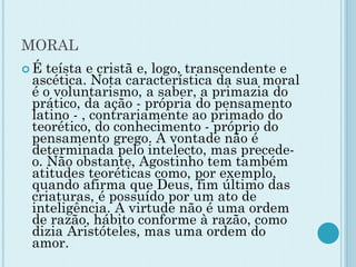 MORAL
 É teísta e cristã e, logo, transcendente e
ascética. Nota característica da sua moral
é o voluntarismo, a saber, a primazia do
prático, da ação - própria do pensamento
latino - , contrariamente ao primado do
teorético, do conhecimento - próprio do
pensamento grego. A vontade não é
determinada pelo intelecto, mas precede-
o. Não obstante, Agostinho tem também
atitudes teoréticas como, por exemplo,
quando afirma que Deus, fim último das
criaturas, é possuído por um ato de
inteligência. A virtude não é uma ordem
de razão, hábito conforme à razão, como
dizia Aristóteles, mas uma ordem do
amor.
 