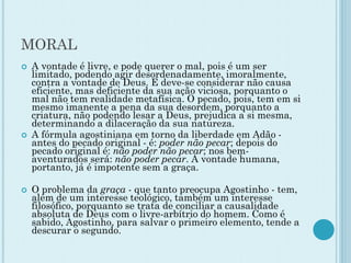 MORAL
 A vontade é livre, e pode querer o mal, pois é um ser
limitado, podendo agir desordenadamente, imoralmente,
contra a vontade de Deus. E deve-se considerar não causa
eficiente, mas deficiente da sua ação viciosa, porquanto o
mal não tem realidade metafísica. O pecado, pois, tem em si
mesmo imanente a pena da sua desordem, porquanto a
criatura, não podendo lesar a Deus, prejudica a si mesma,
determinando a dilaceração da sua natureza.
 A fórmula agostiniana em torno da liberdade em Adão -
antes do pecado original - é: poder não pecar; depois do
pecado original é: não poder não pecar; nos bem-
aventurados será: não poder pecar. A vontade humana,
portanto, já é impotente sem a graça.
 O problema da graça - que tanto preocupa Agostinho - tem,
além de um interesse teológico, também um interesse
filosófico, porquanto se trata de conciliar a causalidade
absoluta de Deus com o livre-arbítrio do homem. Como é
sabido, Agostinho, para salvar o primeiro elemento, tende a
descurar o segundo.
 