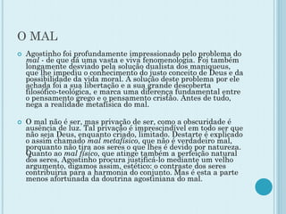 O MAL
 Agostinho foi profundamente impressionado pelo problema do
mal - de que dá uma vasta e viva fenomenologia. Foi também
longamente desviado pela solução dualista dos maniqueus,
que lhe impediu o conhecimento do justo conceito de Deus e da
possibilidade da vida moral. A solução deste problema por ele
achada foi a sua libertação e a sua grande descoberta
filosófico-teológica, e marca uma diferença fundamental entre
o pensamento grego e o pensamento cristão. Antes de tudo,
nega a realidade metafísica do mal.
 O mal não é ser, mas privação de ser, como a obscuridade é
ausência de luz. Tal privação é imprescindível em todo ser que
não seja Deus, enquanto criado, limitado. Destarte é explicado
o assim chamado mal metafísico, que não é verdadeiro mal,
porquanto não tira aos seres o que lhes é devido por natureza.
Quanto ao mal físico, que atinge também a perfeição natural
dos seres, Agostinho procura justificá-lo mediante um velho
argumento, digamos assim, estético: o contraste dos seres
contribuiria para a harmonia do conjunto. Mas é esta a parte
menos afortunada da doutrina agostiniana do mal.
 