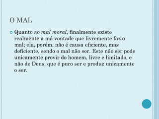 O MAL
 Quanto ao mal moral, finalmente existe
realmente a má vontade que livremente faz o
mal; ela, porém, não é causa eficiente, mas
deficiente, sendo o mal não ser. Este não ser pode
unicamente provir do homem, livre e limitado, e
não de Deus, que é puro ser e produz unicamente
o ser.
 